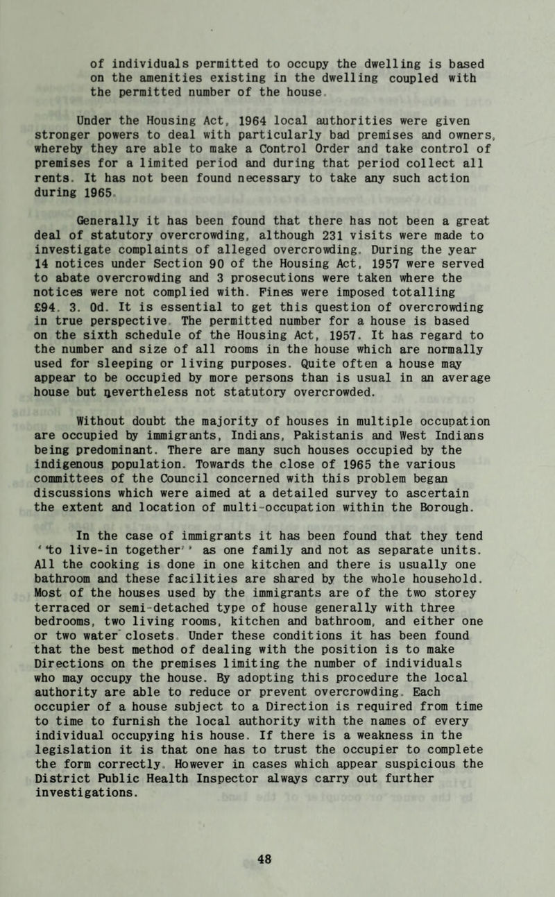 of individuals permitted to occupy the dwelling is based on the amenities existing in the dwelling coupled with the permitted number of the house. Under the Housing Act, 1964 local authorities were given stronger powers to deal with particularly bad premises and owners, whereby they are able to make a Control Order and take control of premises for a limited period and during that period collect all rents. It has not been found necessary to take any such action during 1965. Generally it has been found that there has not been a great deal of statutory overcrowding, although 231 visits were made to investigate complaints of alleged overcrowding. During the year 14 notices under Section 90 of the Housing Act, 1957 were served to abate overcrowding and 3 prosecutions were taken wiiere the notices were not complied with. Pines were imposed totalling £94. 3. Od. It is essential to get this question of overcrowding in true perspective The permitted number for a house is based on the sixth schedule of the Housing Act, 1957. It has regard to the number and size of all rooms in the house which are normally used for sleeping or living purposes. Quite often a house may appear to be occupied by more persons than is usual in an average house but nevertheless not statutory overcrowded. Without doubt the majority of houses in multiple occupation are occupied by immigrants, Indians, Pakistanis and West Indians being predominant. There are many such houses occupied by the indigenous population. Towards the close of 1965 the various committees of the Council concerned with this problem began discussions which were aimed at a detailed survey to ascertain the extent and location of multi-occupation within the Borough. In the case of immigrants it has been found that they tend ‘•to live-in together’’ as one family and not as separate units. All the cooking is done in one kitchen and there is usually one bathroom and these facilities are shared by the whole household. Most of the houses used by the immigrants are of the two storey terraced or semi-detached type of house generally with three bedrooms, two living rooms, kitchen and bathroom, and either one or two water’closets Under these conditions it has been found that the best method of dealing with the position is to make Directions on the premises limiting the number of individuals who may occupy the house. By adopting this procedure the local authority are able to reduce or prevent overcrowding. Each occupier of a house subject to a Direction is required from time to time to furnish the local authority with the names of every individual occupying his house. If there is a weakness in the legislation it is that one has to trust the occupier to complete the form correctly. However in cases which ^pear suspicious the District Public Health Inspector always carry out further investigations.