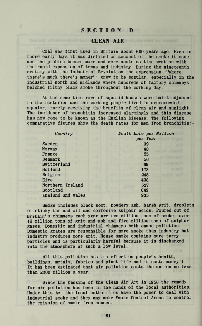 SECTION D CLEAN AIR Coal was first used in Britain about 600 years ago Even in those early days it was disliked on account of the smoke it made and the problem became more and more acute as time went on with the rapid expansion of towns and industry During the nineteenth century with the Industrial Revolution the expression '■^here there’s muck there’s money” grew to be popular, especially in the industrial north and midlands where hundreds of factory chimneys belched filthy black smoke throughout the working day. At the same time rows of squalid houses were built adjacent to the factories and the working people lived in overcrowded squalor, rarely receiving the benefits of clean air and sunlight The incidence of bronchitis increased alarmingly and this disease has now come to be known as the English Disease. The following comparative figures show the death rates for men from bronchitis: Country Sweden Norway France Denmark Switzerland Holland Belgium Eire Northern Ireland Scotland England and Wales Death Rate per Million per Year 39 48 55 56 69 173 248 438 527 649 935 Smoke includes black soot, powdery ash, harsh grit, droplets of sticky tar and oil and corrosive sulphur acids. Poured out of Britain’s chimneys each year are two million tons of smoke, over 1^ million tons of grit and ash and five million tons of sulphur gases. Domestic and industrial chimneys both cause pollution. Domestic grates are responsible for more smoke than industry but industry produces more grit. House smoke contains more tarry particles and is particularly harmful because it is discharged into the atmosphere at such a low level. All this pollution has its effect on people’s health, buildings, metals, fabrics and plant life and it costs money ! It has been estimated that air pollution costs the nation no less than £300 million a year. Since the passing of the Clean Air Act in 1956 the remedy for air pollution has been in the hands of the local authorities. Under this Act the local authorities have the power to deal with industrial smoke and they may make Smoke Control Areas to control the emission of smoke from houses.