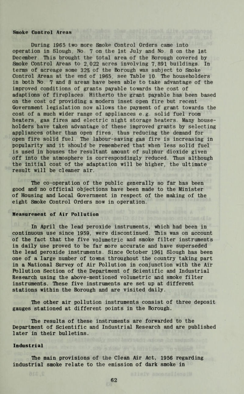 Saoke Control Areas During 1965 two more Smoke Control Orders came into operation in Slough No 7 on the 1st July and No 8 on the 1st December This brought the total area of the Borough covered by Smoke Control Areas to 2,022 acres involving 7,891 buildings In terms of acreage some 32% of the Borough was subject to Smoke Control Areas at the end of 1965, see Table 10 The householders in both No 7 and 8 areas have been able to take advantage of the improved conditions of grants payable towards the cost of adaptions of fireplaces Hitherto the grant payable has been based on the cost of providing a modern inset open fire but recent Government legislation now allows the payment of grant towards the cost of a much wider range of appliances e g solid fuel room heaters, gas fires and electric night storage heaters Many house¬ holders have taken advantage of these improved grants by selecting appliances other than open fires, thus reducing the demand for open fire solid fuel The labour-saving gas fire is increasing in popularity and it should be remembered that when less solid fuel is used in houses the resultant amount of sulphur dioxide given off into the atmosphere is correspondingly reduced. Thus although the initial cost of the adaptation will be higher, the ultimate result will be cleaner air. The co-operation of the public generally so far has been good and no official objections have been made to the Minister of Housing and Local Government in respect of the making of the eight Smoke Control Orders now in operation. Measurement of Air Pollution In April the lead peroxide instruments, which had been in continuous use since 1959, were discontinued. This was on account of the fact that the five volumetric and smoke filter instruments in daily use proved to be far more accurate and have superseded the lead peroxide instruments. Since October 1961 Slough has been one of a large number of towns throughout the country taking part in a National Survey of Air Pollution in conjunction with the Air Pollution Section of the Department of Scientific and Industrial Research using the above-mentioned volumetric and smoke filter instruments. These five instruments are set up at different stations within the Borough and are visited daily. The other air pollution instruments consist of three deposit gauges stationed at different points in the Borough, The results of these instruments are forwarded to the Department of Scientific and Industrial Research and are published later in their bulletins. Industrial The main provisions of the Clean Air Act, 1956 regarding industrial smoke relate to the emission of dark smoke in