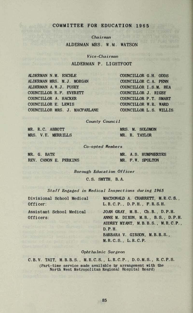 COMMITTEE FOR EDUCATION 1965 Chairman ALDERMAN MRS. W.M. WATSON Vice-Chairman ALDERMAN P. LIGHTFOOT ALDERMAN N.M. ESCHLE ALDERMAN MRS. M.J. MORGAN ALDERMAN A.W.J. PUSEY COUNCILLOR R.P. EVERETT COUNCILLOR A. HACKER COUNCILLOR E. LEWIS COUNCILLOR MRS. J. MACPARLANE COUNCILLOR COUNCILLOR COUNCILLOR COUNCILLOR COUNCILLOR COUNCILLOR COUNCILLOR G.H. ODDS C. A. PENN I. S.M. REA J. RIGBY P.T. SMART W.R. WARD L.S. WILLIS County Council MR. R.C. ABBOTT MRS. M. SOLOMON MRS. V.E. MERRILLS MR. R. TAYLOR Co-opted Members MR. G. BATE MR. A.S. HUMPHERYES REV. CANON E. PERKINS MR. P.W. SPOLTON Borough Education Officer C.S. SMYTH, B.A. Staff Engaged in Medical Inspect ions during 1965 Divisional School Medical Officer; Assistant School Medical Officers; MACDONALD A. CHARRETT, M.R.C. S., L. R.C.P. , D.P.H. , P.R.S.H. JOAN GRAY, M.B., Ch.B., D.P.H. ANNE M. DIXON, M.B., B.S., D.P.H, AUDREY MY ANT, M.B. B.S. , M. R.C.P., D.P.H. BARBARA V. GIBSON, M.B.B.S., M. R.C.S. . L. R.C.P. Ophthalmic Surgeon C.B.V. TAIT, M.B.B.S.. M.R.C.S., L.R.C.P., D.O.M.S., R.C.P.S. (Part-time service made available by arrangement with the North West Metropolitan Regional Hospital Board)