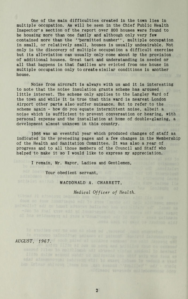 One of the main difficulties created in the town lies in multiple occupation. As will be seen in the Chief Public Health Inspector’s section of the report over 800 houses were found to be housing more than one family and although only very few contained more than the ‘‘permitted number’’, multiple occupation in small, or relatively small, houses is usually undesirable. Not only is the discovery of multiple occupation a difficult exercise but its alleviation can usually only come about by the provision of additional houses. Great tact and understanding is needed or all that happens is that families are evicted from one house in multiple occupation only to create similar conditions in another house. Noise from aircraft is always with us and it is interesting to note that the noise insulation grants scheme has aroused little interest. The scheme only applies to the Langley Ward of the town and while it is true that this ward is nearest London Airport other parts also suffer nuisance. But to refer to the scheme again - how do you equate intermittent noise, albeit a noise which is sufficient to prevent conversation or hearing, with personal expense and the installation at home of double-glazing, a development almost unknown in this country. 1966 was an eventful year which produced changes of staff as indicated in the preceding pages and a few changes in the Membership of the Health and Sanitation Committee. It was also a year of progress and to all those members of the Council and Staff who helped to make it so I would like to express my appreciation. I remain, Mr. Mayor, Ladies and Gentlemen, Your obedient servant, MACDONALD A. CHARRETT, Medical Officer of Health. AUGUST, 1967.