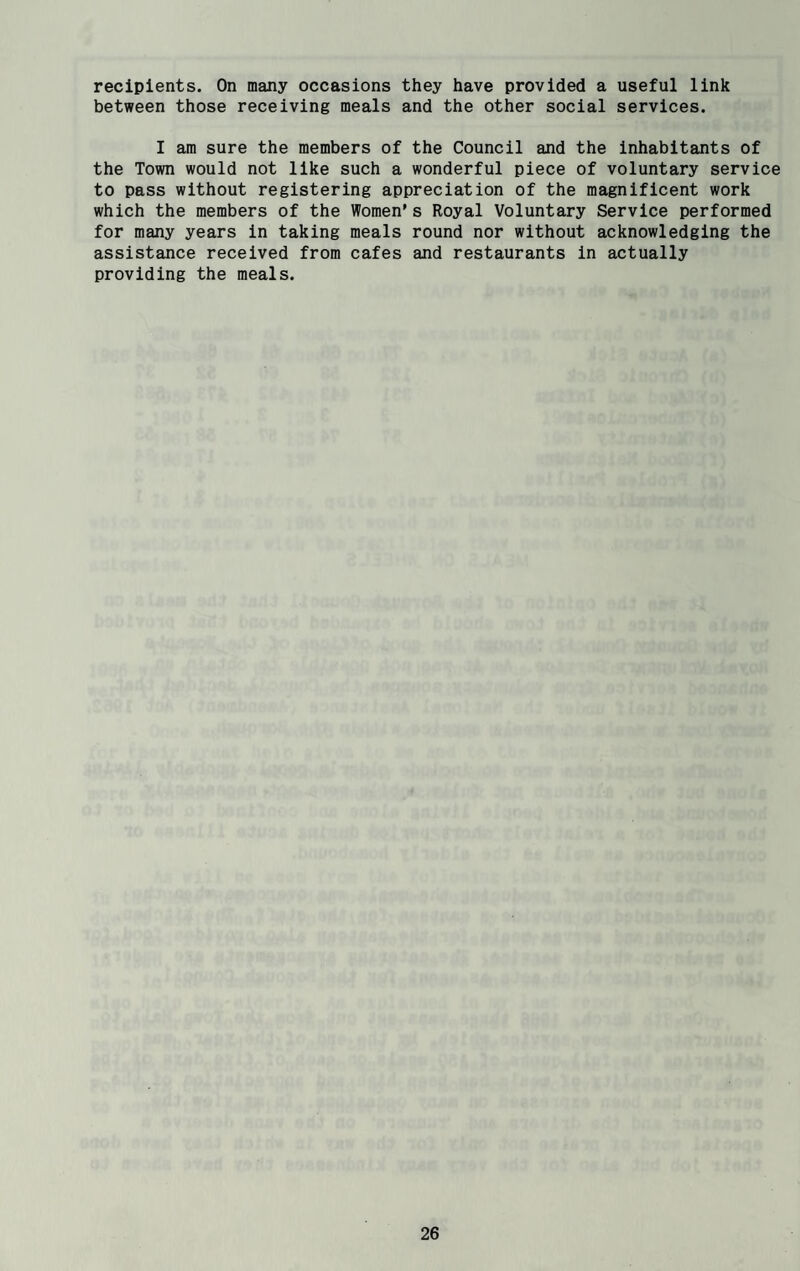recipients. On many occasions they have provided a useful link between those receiving meals and the other social services. I am sure the members of the Council and the inhabitants of the Town would not like such a wonderful piece of voluntary service to pass without registering appreciation of the magnificent work which the members of the Women’s Royal Voluntary Service performed for many years in taking meals round nor without acknowledging the assistance received from cafes and restaurants in actually providing the meals.