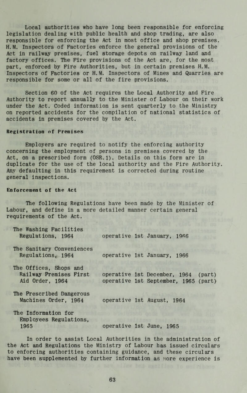 Local authorities who have long been responsible for enforcing legislation dealing with public health and shop trading, are also responsible for enforcing the Act in most office and shop premises. H.M. Inspectors of Factories enforce the general provisions of the Act in railway premises, fuel storage depots on railway land and factory offices. The Fire provisions of the Act are, for the most part, enforced by Fire Authorities, but in certain premises H.M. Inspectors of Factories or H.M. Inspectors of Mines and Quarries are responsible for some or all of the fire provisions. Section 60 of the Act requires the Local Authority and Fire Authority to report annually to the Minister of Labour on their work under the Act. Coded information is sent quarterly to the Ministry on reported accidents for the compilation of national statistics of accidents in premises covered by the Act. Registration of Premises Employers are required to notify the enforcing authority concerning the employment of persons in premises covered by the Act, on a prescribed form (0SR.1). Details on this form are in duplicate for the use of the local authority and the Fire Authority. Any defaulting in this requirement is corrected during routine general inspections. Enforcement of the Act The following Regulations have been made by the Minister of Labour, and define in a more detailed manner certain general requirements of the Act. The Washing Facilities Regulations, 1964 operative 1st January, 19R6 The Sanitary Conveniences Regulations, 1964 The Offices, Shops and Railway Premises First Aid Order, 1964 operative 1st January, 1966 operative 1st December, 1964 (part) operative 1st September, 1965 (part) The Prescribed Dangerous Machines Order, 1964 operative 1st August, 1964 The Information for Employees Regulations, 1965 operative 1st June, 1965 In order to assist Local Authorities in the administration of the Act and Regulations the Ministry of Labour has issued circulars to enforcing authorities containing guidance, and these circulars have been supplemented by further information as More experience is