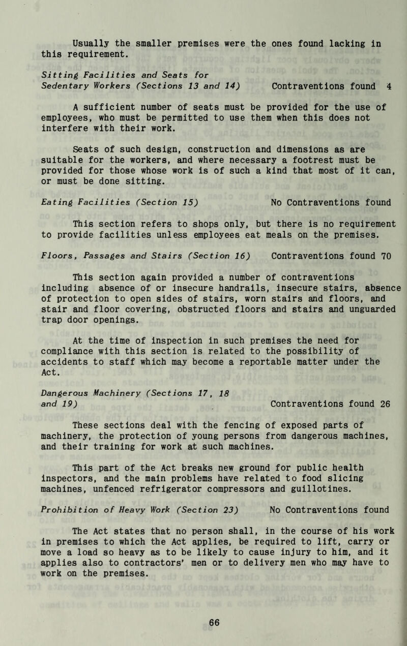 Usually the smaller premises were the ones found lacking in this requirement. Sitting Facilities and Seats for Sedentary Workers (Sections 13 and 14) Contraventions found 4 A sufficient number of seats must be provided for the use of employees, who must be permitted to use them when this does not interfere with their work. Seats of such design, construction and dimensions as are suitable for the workers, and where necessary a footrest must be provided for those whose work is of such a kind that most of it can, or must be done sitting. Eating Facilities (Section 15) No Contraventions found This section refers to shops only, but there is no requirement to provide facilities unless employees eat meals on the premises. Floors, Passages and Stairs (Section 16) Contraventions found 70 This section again provided a number of contraventions including absence of or insecure handrails, insecure stairs, absence of protection to open sides of stairs, worn stairs and floors, and stair and floor covering, obstructed floors and stairs and unguarded trap door openings. At the time of inspection in such premises the need for compliance with this section is related to the possibility of accidents to staff which may become a reportable matter under the Act. Dangerous Machinery (Sections 17, 18 and 19) Contraventions found 26 These sections deal with the fencing of exposed parts of machinery, the protection of young persons from dangerous machines, and their training for work at such machines. This part of the Act breaks new ground for public health inspectors, and the main problems have related to food slicing machines, unfenced refrigerator compressors and guillotines. Prohibition of Heavy Work (Section 23) No Contraventions found The Act states that no person shall, in the course of his work in premises to which the Act applies, be required to lift, carry or move a load so heavy as to be likely to cause injury to him, and it applies also to contractors' men or to delivery men who may have to work on the premises.