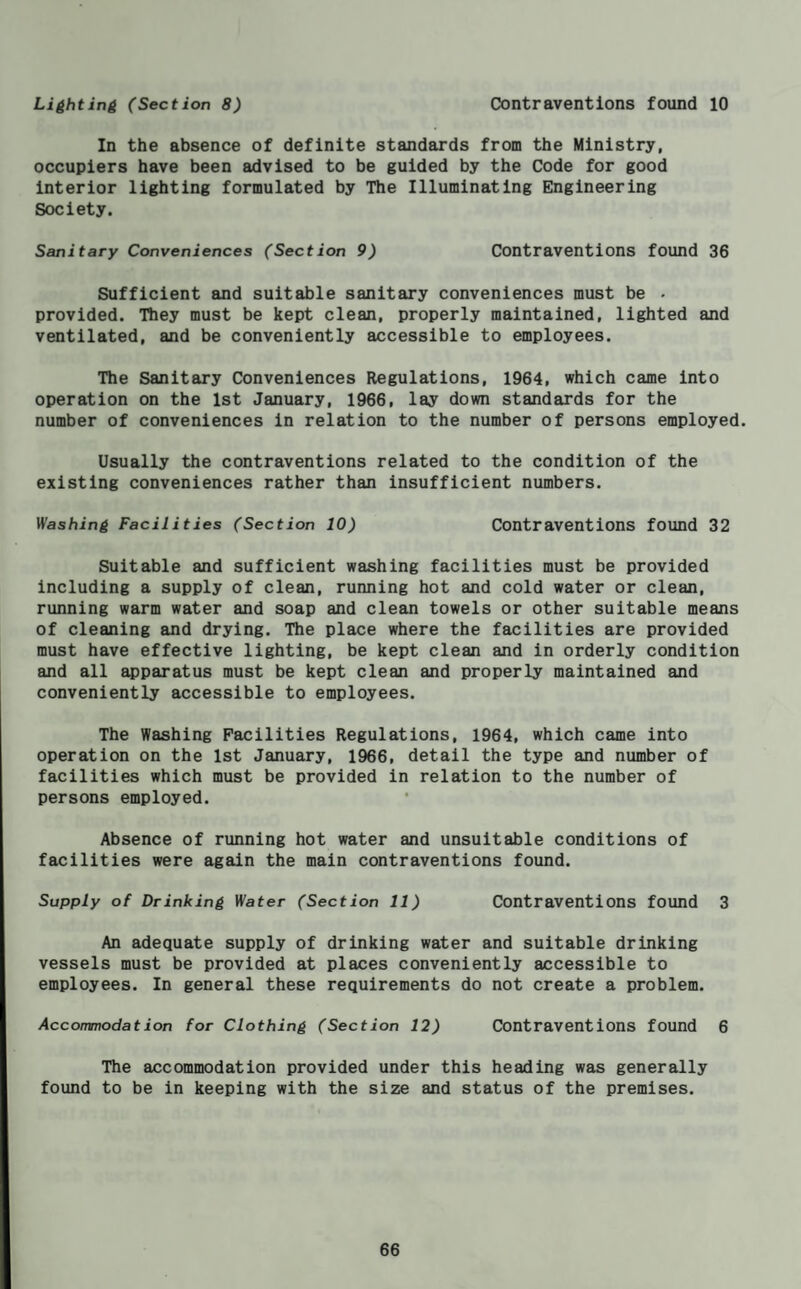 Lighting (Section 8) Contraventions found 10 In the absence of definite standards from the Ministry, occupiers have been advised to be guided by the Code for good interior lighting formulated by The Illuminating Engineering Society. Sanitary Conveniences (Section 9) Contraventions found 36 Sufficient and suitable sanitary conveniences must be . provided. Ttiey must be kept clean, properly maintained, lighted and ventilated, and be conveniently accessible to employees. The Sanitary Conveniences Regulations, 1964, which came into operation on the 1st January, 1966, lay down standards for the number of conveniences in relation to the number of persons employed. Usually the contraventions related to the condition of the existing conveniences rather than insufficient numbers. Washing Facilities (Section 10) Contraventions found 32 Suitable and sufficient washing facilities must be provided including a supply of clean, running hot and cold water or clean, running warm water and soap and clean towels or other suitable means of cleaning and drying. The place where the facilities are provided must have effective lighting, be kept clean and in orderly condition and all ^paratus must be kept clean and properly maintained and conveniently accessible to employees. The Washing Facilities Regulations, 1964, which came into operation on the 1st January, 1966, detail the type and number of facilities which must be provided in relation to the number of persons employed. Absence of running hot water and unsuitable conditions of facilities were again the main contraventions found. Supply of Drinking Water (Section 11) Contraventions found 3 An adequate supply of drinking water and suitable drinking vessels must be provided at places conveniently accessible to employees. In general these requirements do not create a problem. Accommodation for Clothing (Section 12) Contraventions found 6 The accommodation provided under this heading was generally found to be in keeping with the size and status of the premises.