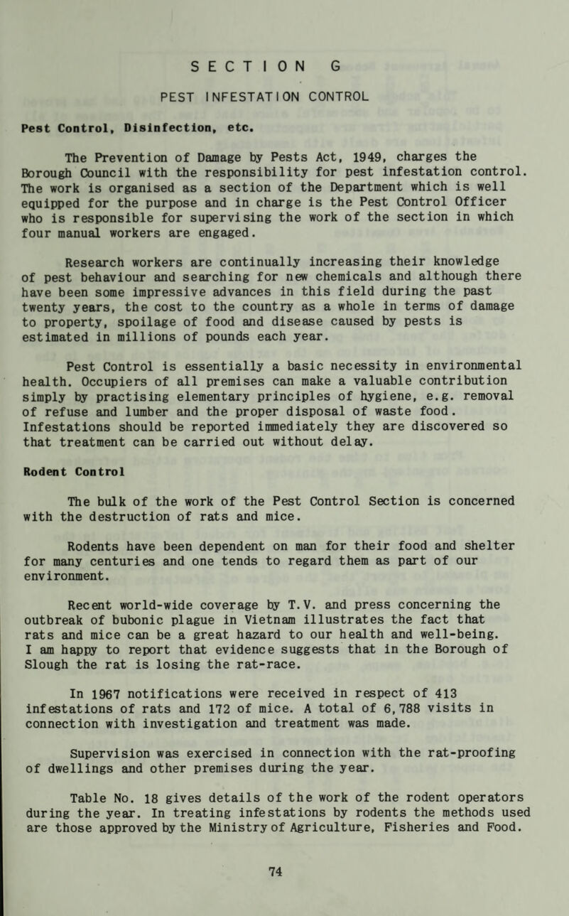 PEST INFESTATION CONTROL Pest Control, Disinfection, etc. The Prevention of Damage by Pests Act, 1949, charges the Borough Council with the responsibility for pest infestation control. The work is organised as a section of the Department which is well equipped for the purpose and in charge is the Pest Control Officer who is responsible for supervising the work of the section in which four manual workers are engaged. Research workers are continually increasing their knowledge of pest behaviour and searching for new chemicals and although there have been some impressive advances in this field during the past twenty years, the cost to the country as a whole in terms of damage to property, spoilage of food and disease caused by pests is estimated in millions of pounds each year. Pest Control is essentially a basic necessity in environmental health. Occupiers of all premises can make a valuable contribution simply by practising elementary principles of hygiene, e.g. removal of refuse and lumber and the proper disposal of waste food. Infestations should be reported immediately they are discovered so that treatment can be carried out without delay. Rodent Control The bulk of the work of the Pest Control Section is concerned with the destruction of rats and mice. Rodents have been dependent on man for their food and shelter for many centuries and one tends to regard them as part of our environment. Recent world-wide coverage by T.V. and press concerning the outbreak of bubonic plague in Vietnam illustrates the fact that rats and mice can be a great hazard to our health and well-being. I am happy to report that evidence suggests that in the Borough of Slough the rat is losing the rat-race. In 1967 notifications were received in respect of 413 infestations of rats and 172 of mice. A total of 6,788 visits in connection with investigation and treatment was made. Supervision was exercised in connection with the rat-proofing of dwellings and other premises during the year. Table No. 18 gives details of the work of the rodent operators during the year. In treating infestations by rodents the methods used are those approved by the Ministry of Agriculture, Fisheries and Food.