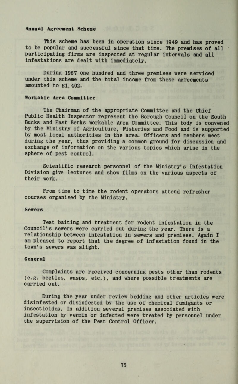 Annual Agreement Scheme This scheme has been In operation since 1949 and has proved to be popular and successful since that time. The premises of all ' participating firms are inspected at regular Intervals and all infestations are dealt with immediately. During 1967 one hundred and three premises were serviced under this scheme and the total income from these agreements amounted to £1,402. Workable Area Committee The Chairman of the appropriate Committee and the Chief Public Health Inspector represent the Borough Council on the South Bucks and East Berks Workable Area Committee. This body is convened by the Ministry of Agriculture, Fisheries and Pood and is supported by most local authorities in the area. Officers and members meet during the year, thus providing a common ground for discussion and exchange of information on the various topics which arise in the sphere of pest control. Scientific research personnel of the Ministry’s Infestation Division give lectures and show films on the various aspects of their work. Prom time to time the rodent operators attend refresher courses organised by the Ministry. Sewers Test baiting and treatment for rodent infestation in the Council’s sewers were carried out during the year. There is a relationship between infestation in sewers and premises. Again I am pleased to report that the degree of infestation found in the town’s sewers was slight. General Complaints are received concerning pests other than rodents (e.g. beetles, wasps, etc.), and where possible treatments are carried out. During the year under review bedding and other articles were disinfested or disinfected by the use of chemical fumigants or insecticides. In addition several premises associated with infestation by vermin or infected were treated by personnel under the supervision of the Pest Control Officer.