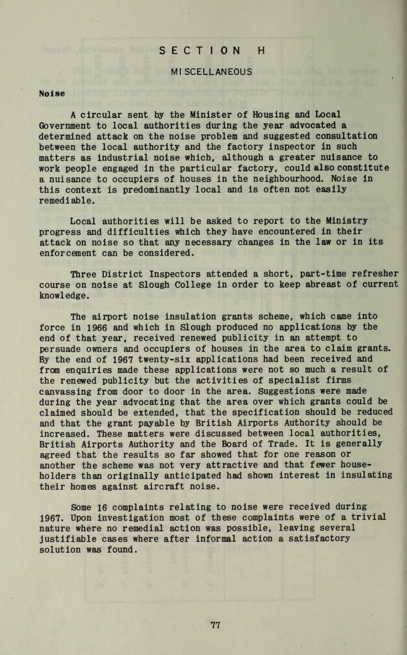 Noise MISCELLANEOUS A circular sent by the Minister of Housing and Local Government to local authorities during the year advocated a determined attack on the noise problem and suggested consultation between the local authority and the factory inspector in such matters as industrial noise which, although a greater nuisance to work people engaged in the particular factory, could also constitute a nuisance to occupiers of houses in the neighbourhood. Noise in this context is predominantly local and is often not easily remediable. Local authorities will be asked to report to the Ministry progress and difficulties which they have encountered in their attack on noise so that any necessary changes in the law or in its enforcement can be considered. Three District Inspectors attended a short, part-time refresher course on noise at Slough College in order to keep abreast of current knowledge. The airport noise insulation grants scheme, which came into force in 1966 and which in Slough produced no applications by the end of that year, received renewed publicity in an attempt to persuade owners and occupiers of houses in the area to claim grants. By the end of 1967 twenty-six applications had been received and from enquiries made these applications were not so much a result of the renewed publicity but the activities of specialist firms canvassing from door to door in the area. Suggestions were made during the year advocating that the area over which grants could be claimed should be extended, that the specification should be reduced and that the grant payable by British Airports Authority should be increased. These matters were discussed between local authorities, British Airports Authority and the Board of Trade. It is generally agreed that the results so far showed that for one reason or another the scheme was not very attractive and that fewer house¬ holders than originally anticipated had shown interest in insulating their homes against aircraft noise. Some 16 complaints relating to noise were received during 1967. Upon Investigation most of these complaints were of a trivial nature where no remedial action was possible, leaving several justifiable cases where after Informal action a satisfactory solution was found.