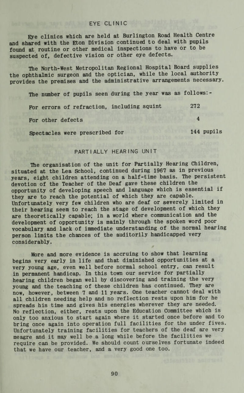 EYE CLINIC Eye clinics which are held at Burlington Road Health Centre and shared with the Eton Division continued to deal with pupils found at routine or other medical inspections to have or to be suspected of, defective vision or other eye defects. The North-West Metropolitan Regional Hospital Board supplies the ophthalmic surgeon and the optician, while the local authority provides the premises and the administrative arrangements necessary. The number of pupils seen during the year was as follows:- FY)r errors of refraction, including squint 272 For other defects 4 ^ectacles were prescribed for 144 pupils PARTIALLY HEARING UNIT The organisation of the unit for Partially Hearing Children, situated at the Lea School, continued during 1967 as in previous years, eight children attending on a half-time basis. The persistent devotion of the Teacher of the Deaf gave these children the opportunity of developing speech and language which is essential if they are to reach the potential of which they are capable. Unfortunately very few children who are deaf or severely limited in their hearing seem to reach the stage of development of which they are theoretically capable; in a world where communication and the development of opportunity is mainly through the spoken word poor vocabulary and lack of immediate understanding of the normal hearing person limits the chances of the auditorily handicapped very considerably. More and more evidence is accruing to show that learning begins very early in life and that diminished opportunities at a very young age, even well before normal school entry, can result in permanent handicap. In this town our service for partially hearing children began well by discovering and training the very young and the teaching of these children has continued. They are now, however, between 7 and 11 years. One teacher cannot deal with all children needing help and no reflection rests upon him for he spreads his time and gives his energies wherever they are needed. No reflection, either, rests upon the Education Committee which is only too anxious to start again where it started once before and to bring once again into operation full facilities for the under fives. Unfortunately training facilities for teachers of the deaf are very meagre and it may well be a long while before the facilities we require can be provided. We should count ourselves fortunate indeed that we have our teacher, and a very good one too.