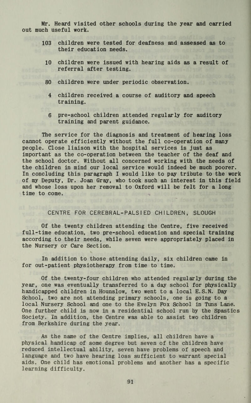 Mr. Heard visited other schools during the year and carried out much useful work. 103 children were tested for deafness and assessed as to their education needs. 10 children were issued with hearing aids as a result of referral after testing. 80 children were under periodic observation. 4 children received a course of auditory and speech training. 6 pre-school children attended regularly for auditory training and parent guidance. The service for the diagnosis and treatment of hearing loss cannot operate efficiently without the full co-operation of many people. Close liaison with the hospital services is just as important as the co-operation between the teacher of the deaf and the school doctor. Without all concerned working with the needs of the children in mind our local service would indeed be much poorer. In concluding this paragraph I would like to pay tribute to the work of my Deputy, Dr. Joan Gray, who took such an interest in this field and whose loss upon her removal to Oxford will be felt for a long time to come. CENTRE FOR CEREBRAL-PALS I ED CHILDREN, SLOUGH Of the twenty children attending the Centre, five received full-time education, two pre-school education and special training according to their needs, while seven were appropriately placed in the Nursery or Care Section. In addition to those attending daily, six children came in for out-patient physiotherapy from time to time. Of the twenty-four children who attended regularly during the year, one was eventually transferred to a day school for physically handicapped children in Hounslow, two went to a local E.S.N. Day School, two are not attending primary schools, one is going to a local Nursery School and one to the Evelyn Pox School in Tuns Lane. One further child is now in a residential school run by the Spastics Society. In addition, the Centre was able to assist two children from Berkshire during the year. As the name of the Centre implies, all children have a physical handicap of some degree but seven of the children have reduced intellectual ability, seven have problems of speech and language and two have hearing loss sufficient to warrant special aids. One child has emotional problems and another has a specific learning difficulty.