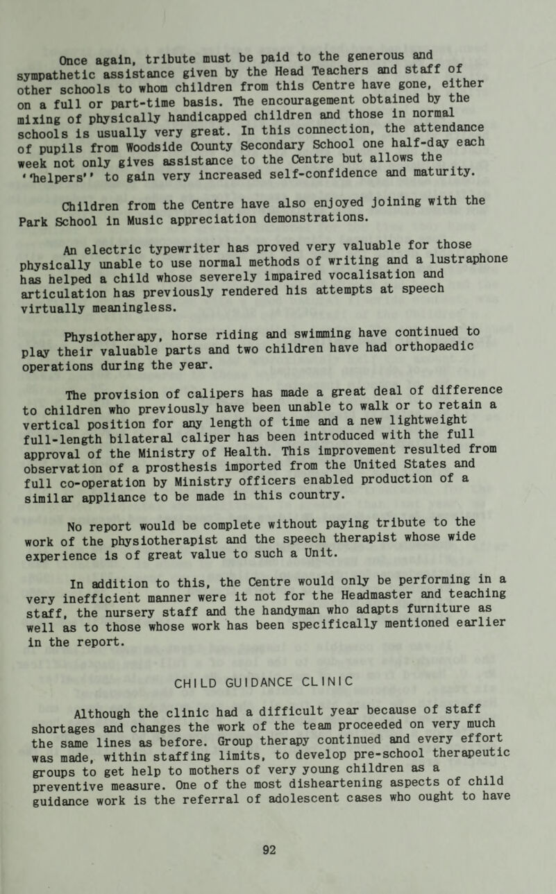 Once again, tribute must be paid to the generous and sympathetic assistance given by the Head Teachers and staff of other schools to whom children from this Centre have gone, either on a full or part-time basis. The encouragement obtained by the mixing of physically handicapped children and those in normal schools is usually very great. In this connection, the attendance of pupils from Woodslde County Secondary School one half-day each week not only gives assistance to the Centre but allows the * Tielpers’' to gain very increased self-confidence and maturity. Children from the Centre have also enjoyed joining with the Park School in Music appreciation demonstrations. An electric typewriter has proved very valuable for those physically unable to use normal methods of writing and a lustraphone has helped a child whose severely impaired vocalisation and articulation has previously rendered his attempts at speech virtually meaningless. Physiotherapy, horse riding and swimming have continued to play their valuable parts and two children have had orthopaedic operations during the year. The provision of calipers has made a great deal of difference to children who previously have been unable to walk or to retain a vertical position for any length of time and a new lightweight full-length bilateral caliper has been introduced with the full approval of the Ministry of Health. This improvement resulted from observation of a prosthesis imported from the United States and full co-operation by Ministry officers enabled production of a similar appliance to be made in this country. No report would be complete without paying tribute to the work of the physiotherapist and the speech therapist whose wide experience is of great value to such a Unit. In addition to this, the Centre would only be performing in a very inefficient manner were it not for the Headmaster and teaching staff, the nursery staff and the handyman who adapts furniture as well as to those whose work has been specifically mentioned earlier in the report. CHILD GUIDANCE CLINIC Although the clinic had a difficult year because of staff shortages and changes the work of the team proceeded on very much the same lines as before. Group therapy continued and every effort was made, within staffing limits, to develop pre-school therapeutic groups to get help to mothers of very young children as a preventive measure. One of the most disheartening aspects of child guidance work is the referral of adolescent cases who ought to have