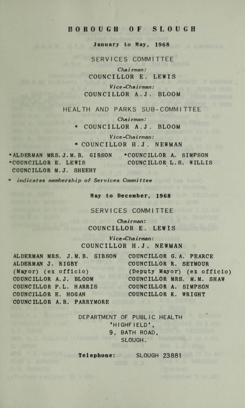 BOROUGH OF SLOUGH January to May, 1968 SERVICES COMMITTEE Chairman: COUNCILLOR E. LEWIS Vice-Chairman: COUNCILLOR A.J. BLOOM HEALTH AND PARKS SUB-COMM ITTEE Chairman: * COUNCILLOR A.J. BLOOM Vice-Chairman: * COUNCILLOR H.J. NEWMAN •ALDERMAN MRS. J. M. B. GIBSON ‘COUNCILLOR A. SIMPSON •COUNCILLOR E. LEWIS COUNCILLOR L.S. WILLIS COUNCILLOR M.J. SHEEHY • indicates membership of Services Committee May to December, 1968 SERVICES COMMITTEE Chairman: COUNCILLOR E. LEWIS Vice -Chairman: COUNCILLOR H.J. NEWMAN ALDERMAN MRS. J. M. B. GIBSON ALDERMAN J. RIGBY (Mayor) (ex officio) COUNCILLOR A.J. BLOOM COUNCILLOR F.L. HARRIS COUNCILLOR E. HOGAN COUNCILLOR A.B. PARRYMORE COUNCILLOR G. A. PEARCE COUNCILLOR R. SEYMOUR (Deputy Mayor) (ex officio) COUNCILLOR MRS. M.M. SHAW COUNCILLOR A. SIMPSON COUNCILLOR K. WRIGHT DEPARTMENT OF PUBLIC HEALTH •HIGHFlELD’, 9, BATH ROAD, SLOUGH. Telephone: SLOUGH 23881