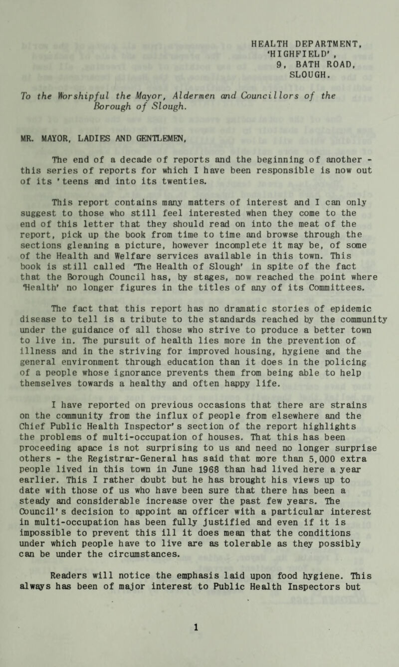 HEALTH DEPARTMENT, ‘HIGHFIELD' , 9, BATH ROAD, SLOUGH. To the Worshipful the Mayor, Aldermen and Councillors of the Borough of Slough. MR. MAYOR, LADIES AND GENTLEMEN, The end of a decade of reports and the beginning of another - this series of reports for \rtiich I have been responsible is now out of its ’teens and into its twenties. This report contains many matters of interest and I can only suggest to those who still feel Interested when they come to the end of this letter that they should read on into the meat of the report, pick up the book from time to time and browse through the sections gleaning a picture, however Incomplete it may be, of some of the Health and Welfare services available in this town. This book is still called ‘The Health of Slough' in spite of the fact that the Borough Council has, by stages, now reached the point where ‘Health’ no longer figures in the titles of any of its Committees. The fact that this report has no dramatic stories of epidemic disease to tell is a tribute to the standards reached by the community under the guidajice of all those who strive to produce a better town to live in. The pursuit of health lies more in the prevention of illness and in the striving for improved housing, hygiene and the general environment through education than it does in the policing of a people whose ignorance prevents them from being able to help themselves towards a healthy and often happy life. I have reported on previous occasions that there are strains on the community from the influx of people from elsewhere and the Chief Public Health Inspector’s section of the report highlights the problems of multi-occupation of houses. That this has been proceeding apace is not surprising to us and need no longer surprise others - the Registrar-General has said that more than 5,000 extra people lived in this town in June 1968 than had lived here a year earlier. This I rather doubt but he has brought his views up to date with those of us who have been sure that there has been a steady and considerable increase over the past few years. The Council’s decision to appoint an officer with a particular interest in multi-occupation has been fully Justified and even if it is impossible to prevent this ill it does mean that the conditions under which people have to live are as tolerable as they possibly can be under the circumstances. Readers will notice the emphasis laid upon food hygiene. This always has been of major interest to Public Health Inspectors but