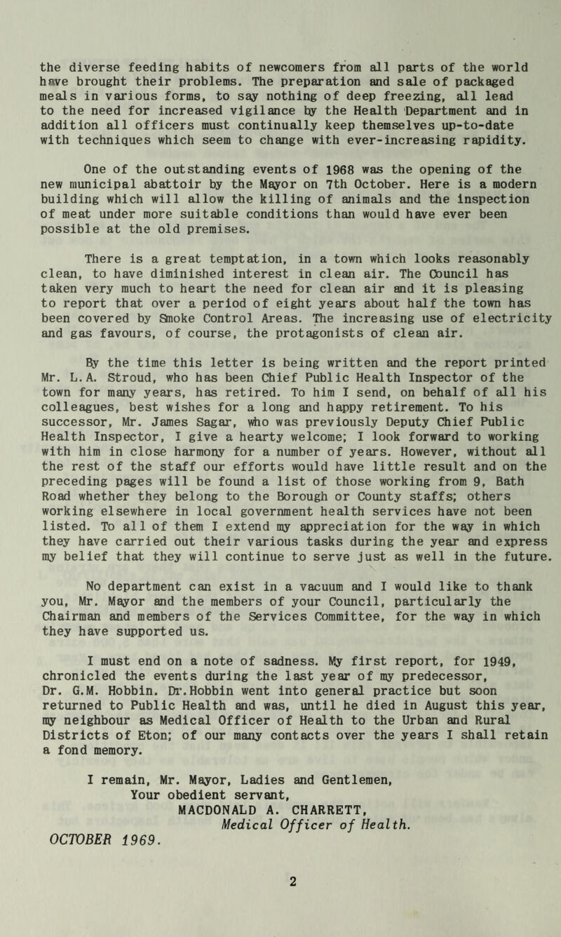 the diverse feeding habits of newcomers from all parts of the world have brought their problems. The preparation and sale of packaged meals in various forms, to say nothing of deep freezing, all lead to the need for increased vigilance by the Health Department and in addition all officers must continually keep themselves up-to-date with techniques which seem to change with ever-increasing rapidity. One of the outstanding events of 1968 was the opening of the new municipal abattoir by the Mayor on 7th October. Here is a modern building which will allow the killing of animals and the Inspection of meat under more suitable conditions than would have ever been possible at the old premises. There is a great temptation, in a town which looks reasonably clean, to have diminished interest in clean air. The Council has taken very much to heart the need for clean air and it is pleasing to report that over a period of eight years about half the town has been covered by Snoke Control Areas. The increasing use of electricity and gas favours, of course, the protagonists of clean air. 8y the time this letter is being written and the report printed Mr. L.A. Stroud, who has been Chief Public Health Inspector of the town for many years, has retired. To him I send, on behalf of all his colleagues, best wishes for a long and happy retirement. To his successor, Mr. James Sagar, ^o was previously Deputy Chief Public Health Inspector, I give a hearty welcome; I look forward to working with him in close harmony for a number of years. However, without all the rest of the staff our efforts would have little result and on the preceding pages will be found a list of those working from 9, Bath Road whether they belong to the Borough or County staffs; others working elsewhere in local government health services have not been listed. To all of them I extend my appreciation for the way in which they have carried out their various tasks during the year and express my belief that they will continue to serve just as well in the future. No department can exist in a vacuum and I would like to thank you, Mr. Mayor and the members of your Council, particularly the Chairman and members of the Services Committee, for the way in which they have supported us. I must end on a note of sadness. My first report, for 1949, chronicled the events during the last year of my predecessor. Dr. G.M. Bobbin. Di’. Bobbin went into general practice but soon returned to Public Health and was, until he died in August this year, my neighbour as Medical Officer of Health to the Urban and Rural Districts of Eton; of our many contacts over the years I shall retain a fond memory. I remain, Mr. Mayor, Ladies and Gentlemen, Your obedient servant, MACDONALD A. CHARRETT, Medical Officer of Health. OCTOBER 1969.