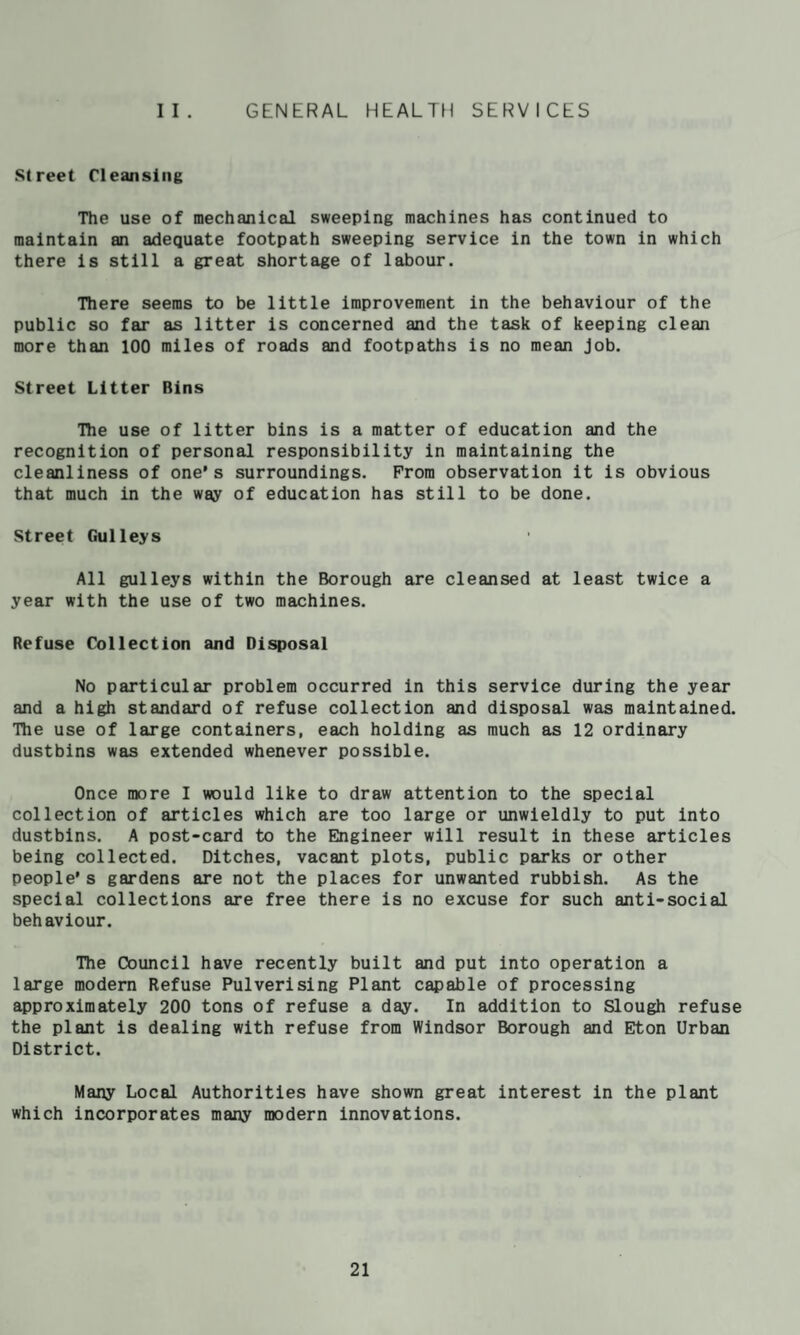 GENERAL HEALTH SERVICES I I . Street Cleansing The use of mechanical sweeping machines has continued to maintain an adequate footpath sweeping service in the town in which there is still a great shortage of labour. There seems to be little improvement in the behaviour of the public so far as litter is concerned and the task of keeping clean more than 100 miles of roads and footpaths is no mean Job. Street Litter Bins The use of litter bins is a matter of education and the recognition of personal responsibility in maintaining the cleanliness of one’s surroundings. From observation it is obvious that much in the way of education has still to be done. Street Gulleys All gulleys within the Borough are cleansed at least twice a year with the use of two machines. Refuse Collection and Disposal No particular problem occurred in this service during the year and a high standard of refuse collection and disposal was maintained. Tlie use of large containers, each holding as much as 12 ordinary dustbins was extended whenever possible. Once more I would like to draw attention to the special collection of articles which are too large or unwleldly to put into dustbins. A post-card to the Engineer will result in these articles being collected. Ditches, vacant plots, public parks or other people’s gardens are not the places for unwanted rubbish. As the special collections are free there is no excuse for such anti-social behaviour. TTie Council have recently built and put into operation a large modern Refuse Pulverising Plant capable of processing ^proximately 200 tons of refuse a day. In addition to Slough refuse the plant is dealing with refuse from Windsor Borough and Eton Urban District. Many Local Authorities have shown great interest in the plant which incorporates many modern Innovations.