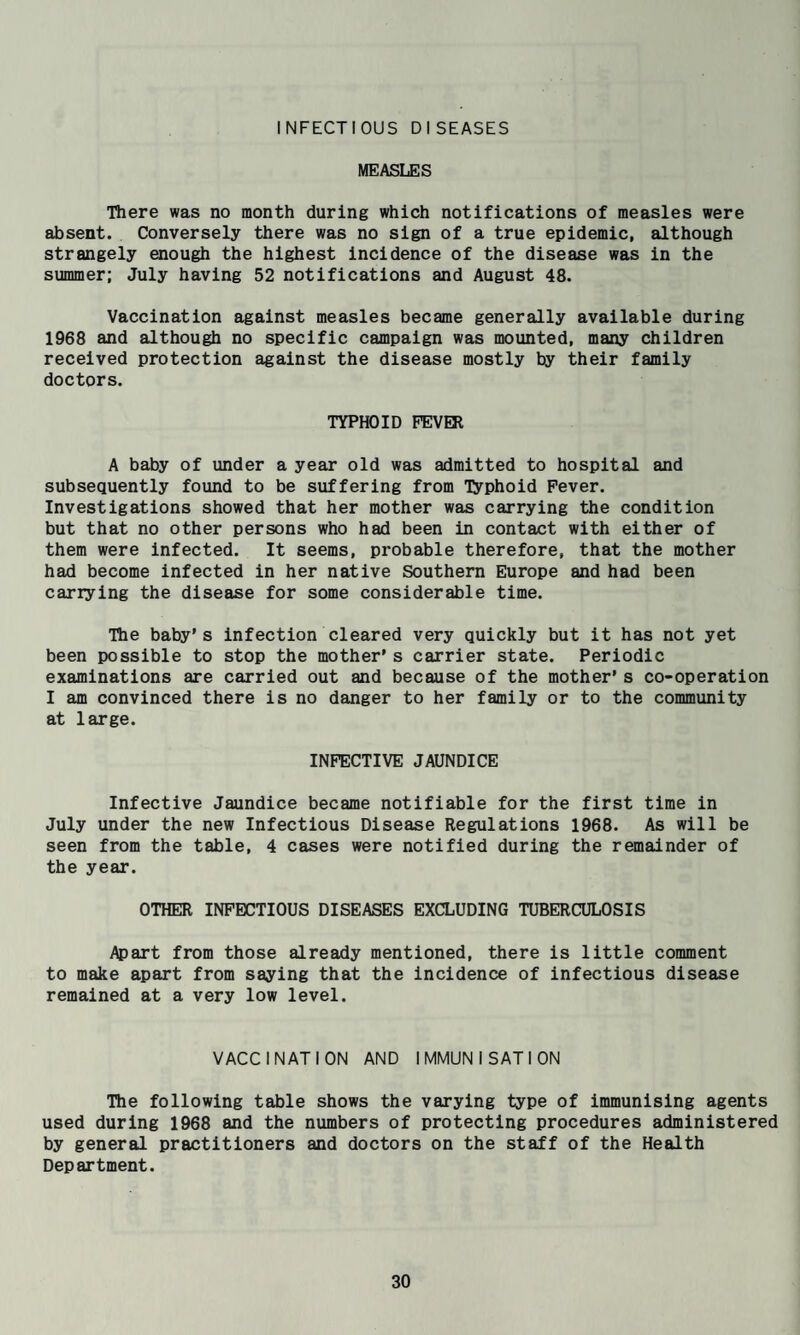 INFECTIOUS DISEASES MEASLES There was no month during which notifications of measles were absent. Conversely there was no sign of a true epidemic, although strangely enough the highest incidence of the disease was in the summer; July having 52 notifications and August 48. Vaccination against measles became generally available during 1968 and although no specific cajnpaign was mounted, many children received protection against the disease mostly by their family doctors. TYPHOID FEVER A baby of under a year old was admitted to hospital and subsequently found to be suffering from T^^phoid Fever. Investigations showed that her mother was carrying the condition but that no other persons who had been in contact with either of them were infected. It seems, probable therefore, that the mother had become infected in her native Southern Europe and had been carrying the disease for some considerable time. Ibe baby’s infection cleared very quickly but it has not yet been possible to stop the mother’s carrier state. Periodic examinations are carried out and because of the mother’s co-operation I am convinced there is no danger to her family or to the community at large. INFECTIVE JAUNDICE Infective Jaundice became notifiable for the first time in July under the new Infectious Disease Regulations 1968. As will be seen from the table, 4 cases were notified during the remainder of the year. OTHER INFECTIOUS DISEASES EXCLUDING TUBERCULOSIS Apart from those already mentioned, there is little comment to make apart from saying that the incidence of infectious disease remained at a very low level. VACCINATION AND IMMUNISATION Tile following table shows the varying type of immunising agents used during 1968 and the numbers of protecting procedures administered by general practitioners and doctors on the staff of the Health Department.