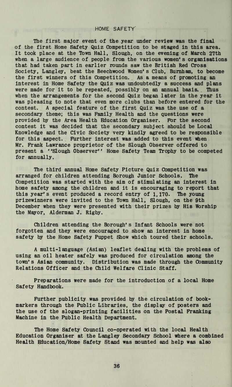 HOME SAFETY' The first major event of the year under review was the final of the first Home Safety Quiz Competition to be staged in this area. It took place at the Town Hall, Slough, on the evening of March 27th when a large audience of people from the various women* s organisations that had taken part in earlier rounds saw the British Red Cross Society, Langley, beat the Beechwood Women* s Club, Burnham, to become the first winners of this Competition. As a means of promoting an interest in Home Safety the Quiz was undoubtedly a success and plans were made for it to be repeated, possibly on an annual basis. . Thus when the arrangements for the second Quiz began later in the year it was pleasing to note that even more clubs than before entered for the contest. . A special feature of the first Quiz was the use of a secondary theme; this was Family Health and the questions were provided by the Area Health Education Organiser. For the second contest it was decided that the secondary subject should be Local Knowledge and the Civic Society very kindly agreed to be responsible for this aspect. Further interest was added to this event when Mr. Frank Lawrance proprietor of the Slough Observer offered to present a * ‘Slough Observer* * Home Safety Team Trophy to be competed for annually. The third annual Home Safety Picture Quiz Competition was arranged for children attending Borough Junior Schools. The Competition was started with the aim of stimulating an Interest in home safety among the children and it is encouraging to report that this year*s event produced a record entry of 1,170. Tlie young prizewinners were invited to the Town Hall, Slough, on the 9th December when they were presented with their prizes by His Worship the Mayor, Alderman J. Rigby. Children attending the Borough*s Infant Schools were not forgotten and they were encouraged to show an interest in home safety by the Home Safety Puppet Show which toured their schools. A multi-language (Aslan) leaflet dealing with the problems of using an oil heater safely was produced for circulation among the town’s Aslan community. Distribution was made through the Community Relations Officer and the Child Welfare Clinic Staff. Preparations were made for the introduction of a local Home Safety Handbook. Further publicity was provided by the circulation of book¬ markers through the Public Libraries, the display of posters and the use of the slogan-printing facilities on the Postal Franking Machine in the Public Health Department. The Home Safety Council co-operated with the local Health Education Organiser at the Langley Secondair School idiere a combined Health Bducatlon/Home Safety Stand was mounted and help was also
