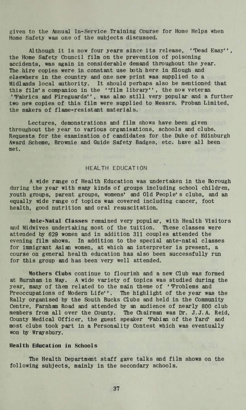 given to the Annual In-Service Training Course for Home Helps when Horae Safety was one of the subjects discussed. Although it is now four years since its release, “Dead Easy, the Home Safety Council film on the prevention of poisoning accidents, was again in considerable demand throughout the year. The hire copies were in constant use both here in Slough and elsewhere in the country and one new print was supplied to a Midlands local authority. It should perhaps also be mentioned that this film's companion in the “film library”, the now veteran “Fabrics and Fireguards, was also still very popular and a further two new copies of this film were supplied to Messrs. Proban Limited, the makers of flame-resistant materials. Lectures, demonstrations and film shows have been given throughout the year to various organisations, schools and clubs. Requests for the examination of candidates for the Duke of Edinburgh Award Scheme, Brownie and Guide Safety Badges, etc. have all been met. HEALTH EDUCATION A wide range of Health Education was undertaken in the Borough during the year with many kinds of groups including school children, youth groups, parent groups, womens’ and Old People's clubs, and an equally wide range of topics was covered including cancer, foot health, good nutrition and oral resuscitation. Ante-Natal Classes remained very popular, with Health Visitors and Midwives undertaking most of the tuition. These classes were attended by 629 women and in addition 311 couples attended the evening film shows. In addition to the special ante-natal classes for immigrant Asian women, at which an interpreter is present, a course on general health education has also been successfully run for this group and has been very well attended. Mothers Clubs continue to flourish and a new Club was formed at Burnham in May. A wide variety of topics was studied during the year, many of them related to the main theme of “Problems and Preoccupations of Modern Life. The highlight of the year was the Rally organised by the South Bucks Clubs and held in the Community Centre, Farnham Road and attended by an audience of nearly 800 club members from all over the Coimty. The Chairman was Dr. J.J. A. Reid, County Medical Officer, the guest speaker ‘Fabian of the Yard’ and most clubs took part in a Personality Contest which was eventually won by Wraysbury. Health Education in Schools The Health Department staff gave talks and film shows on the following subjects, mainly in the secondary schools.