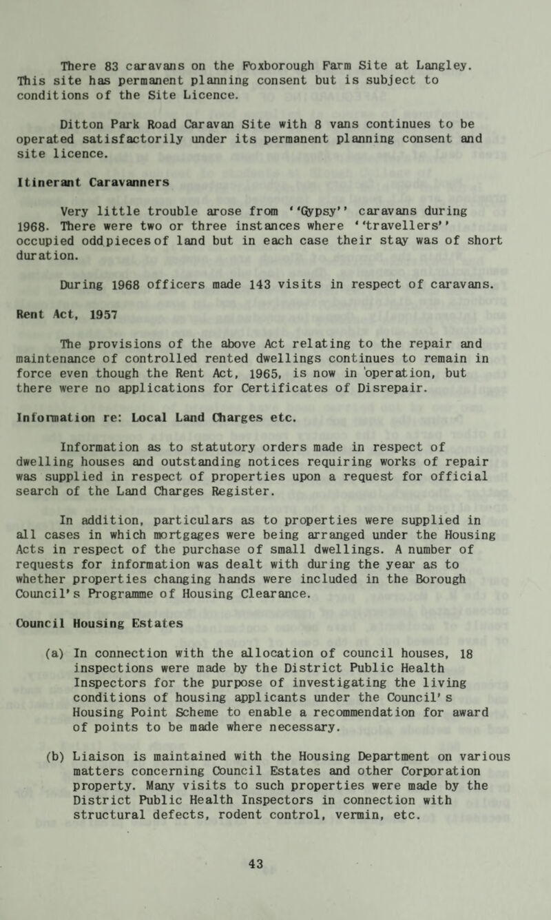 There 83 caravans on the Poxborough Farm Site at Langley. Tiiis site has permanent planning consent but is subject to conditions of the Site Licence. Ditton Park Road Caravan Site with 8 vans continues to be operated satisfactorily under its permanent planning consent and site licence. Itinerant Caravanners Very little trouble arose from “Qypsy” caravans during 1968. Tiiere were two or three instances where “travellers occupied odd pieces of land but in each case their stay was of short duration. During 1968 officers made 143 visits in respect of caravans. Rent Act, 1957 Tlie provisions of the above Act relating to the repair and maintenance of controlled rented dwellings continues to remain in force even though the Rent Act, 1965, is now in ‘operation, but there were no applications for Certificates of Disrepair. Information re: Local Land Charges etc. Information as to statutory orders made in respect of dwelling houses and outstanding notices requiring works of repair was supplied in respect of properties upon a request for official search of the Land Charges Register. In addition, particulars as to properties were supplied in all cases in which mortgages were being arranged under the Housing Acts in respect of the purchase of small dwellings. A number of requests for information was dealt with during the year as to whether properties changing hands were included in the Borough Council's Programme of Housing Clearance. Council Housing Estates (a) In connection with the allocation of council houses, 18 inspections were made by the District Public Health Inspectors for the purpose of investigating the living conditions of housing applicants under the Council's Housing Point Scheme to enable a recommendation for award of points to be made where necessary. (b) Liaison is maintained with the Housing Department on various matters concerning Council Estates and other Corporation property. Many visits to such properties were made by the District Public Health Inspectors in connection with structural defects, rodent control, vermin, etc.