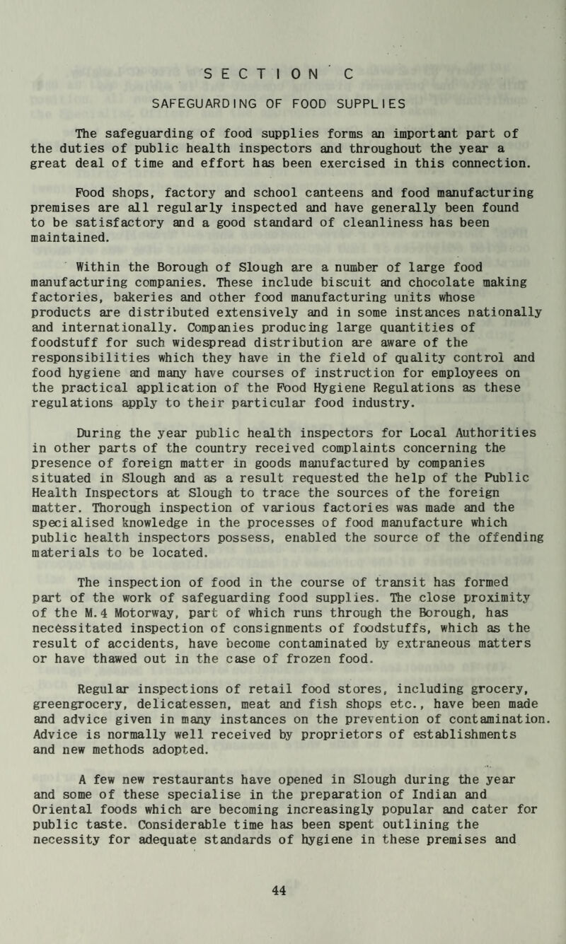 SECTION C SAFEGUARDING OF FOOD SUPPLIES The safeguarding of food supplies forms an important part of the duties of public health inspectors and throughout the year a great deal of time and effort has been exercised in this connection. Pood shops, factory and school canteens and food manufacturing premises are all regularly inspected and have generally been found to be satisfactory and a good standard of cleanliness has been maintained. Within the Borough of Slough are a number of large food manufacturing companies. These include biscuit and chocolate making factories, bakeries and other food manufacturing units whose products are distributed extensively and in some instances nationally and internationally. Companies producing large quantities of foodstuff for such widespread distribution are aware of the responsibilities which they have in the field of quality control and food hygiene and many have courses of instruction for employees on the practical application of the Pood Hygiene Regulations as these regulations apply to their particular food industry. During the year public health inspectors for Local Authorities in other parts of the country received complaints concerning the presence of foreign matter in goods manufactured by companies situated in Slough and as a result requested the help of the Public Health Inspectors at Slough to trace the sources of the foreign matter. Thorough inspection of various factories was made and the specialised knowledge in the processes of food manufacture which public health inspectors possess, enabled the source of the offending materials to be located. The inspection of food in the course of transit has formed part of the work of safeguarding food supplies. The close proximity of the M.4 Motorway, part of which runs through the Borough, has necessitated inspection of consignments of foodstuffs, which as the result of accidents, have become contaminated by extraneous matters or have thawed out in the case of frozen food. Regular inspections of retail food stores, including grocery, greengrocery, delicatessen, meat and fish shops etc., have been made and advice given in many instances on the prevention of contamination. Advice is normally well received by proprietors of establishments and new methods adopted. A few new restaurants have opened in Slough during the year and some of these specialise in the preparation of Indian and Oriental foods which are becoming increasingly popular and cater for public taste. Considerable time has been spent outlining the necessity for adequate standards of hygiene in these premises and