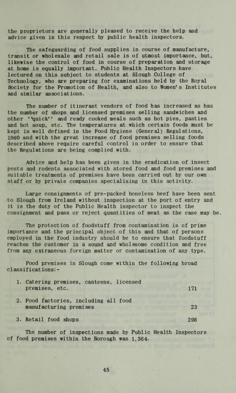the proprietors are generally pleased to receive the help and advice given in this respect by public health inspectors. The safeguarding of food supplies in course of manufacture, transit or wholesale and retail sale is of utmost importance, but, likewise the control of food in course of preparation and storage at home is equally important. Public Health Inspectors have lectured on this subject to students at Slough College of Technology, who are preparing for examinations held by the Royal Society for the Promotion of Health, and also to Women’s Institutes and similar associations. The number of itinerant vendors of food has increased as has the number of shops and licensed premises selling sandwiches and other “quick” and ready cooked meals such as hot pies, pasties and hot soup, etc. The temperatures at which certain foods must be kept is well defined in the Food Hygiene (General) Regulations, 1960 and with the great increase of food premises selling foods described above require careful control in order to ensure that the Regulations are being complied with. Advice and help has been given in the eradication of insect pests and rodents associated with stored food and food premises and suitable treatments of premises have been carried out by our own staff or by private companies specialising in this activity. Large consignments of pre-packed boneless beef have been sent to Slough from Ireland without inspection at the port of entry and it is the duty of the Public Health inspector to inspect the consignment and pass or reject quantities of meat as the case may be. The protection of foodstuff from contamination is of prime importance and the principal object of this and that of persons employed in the food industry should be to ensure that foodstuff reaches the customer in a sound and wholesome condition and free from any extraneous foreign matter or contamination of any type. Food premises in Slough come within the following broad classifications:- 1. Catering premises, canteens, licensed premises, etc. 171 2. Food factories, including all food manufacturing premises 23 3. Retail food shops 298 The number of inspections made by Public Health Inspectors of food premises within the Borough was 1,364.