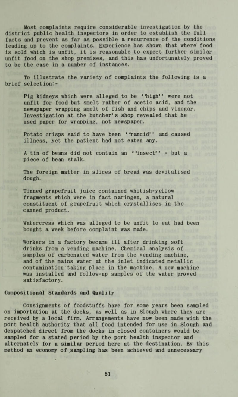 Most complaints require considerable investigation by the district public health inspectors in order to establish the full facts and prevent as far as. possible a recurrence of the conditions leading up to the complaints. Experience has shown that where food is sold which is unfit, it is reasonable to expect further similar unfit food on the shop premises, and this has unfortunately proved to be the case in a number of instances. To illustrate the variety of complaints the following is a brief selection:- Pig kidneys which were alleged to be “high” were not unfit for food but smelt rather of acetic acid, and the newspaper wrapping smelt of fish and chips and vinegar. Investigation at the butcher’s shop revealed that he used paper for wrapping, not newspaper. Potato crisps said to have been “rancid” and caused illness, yet the patient had not eaten any. A tin of beans did not contain an “insect” - but a piece of bean stalk. The foreign matter in slices of bread was devitalised dough. Tinned grapefruit juice contained whitish-yellow fragments which were in fact naringen, a natural constituent of grapefruit which crystallises in the canned product. Watercress which was alleged to be unfit to eat had been bought a week before complaint was made. Workers in a factory became ill after drinking soft drinks from a vending machine. Chemical analysis of samples of carbonated water from the vending machine, and of the mains water at the inlet indicated metallic contamination taking place in the machine. A new machine was installed and follow-up samples of the water proved satisfactory. Compositional Standards and Quality Consignments of foodstuffs have for some years been sampled on importation at the docks, as well as in Slough where they are received by a local firm. Arrangements have now been made with the port health authority that all food intended for use in Slough and despatched direct from the docks in closed containers would be sampled for a stated period by the port health inspector and alternately for a similar period here at the destination. By this method an economy of .sampling has been achieved and unnecessary