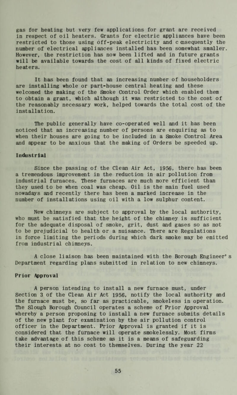 gas for heating but very few applications for grant are received in respect of oil heaters. Grants for electric appliances have been restricted to those using off-peak electricity and c oisequently the number of electrical appliances installed has been somewhat smaller. However, the restriction has now been lifted and in future grants will be available towards the cost of all kinds of fixed electric heaters. It has been found that an increasing number of householders are installing whole or part-house central heating and these welcomed the making of the Staoke Control Order which enabled them to obtain a grant, which although it was restricted to the cost of the reasonably necessary work, helped towards the total cost of the installation. The public generally have co-operated well and it has been noticed that an increasing number of persons are enquiring as to when their houses are going to be included in a Smoke Control Area and appear to be anxious that the making of Orders be speeded up. Industrial Since the passing of the Clean Air Act, 1956, there has been a tremendous improvemait in the reduction in air pollution from industrial furnaces. These furnaces are much more efficient than they used to be when coal was cheap. Oil is the main fuel used nowadays and recently there has been a marked increase in the number of installations using oil with a low sulphur content. New chimneys are subject to ^proval by the local authority, who must be satisfied that the height of the chimney is sufficient for the adequate disposal of smoke, grit, dust and gases so as not to be prejudicial to health or a nuisance. There are Regulations in force limiting the periods during which dark smoke may be emitted from industrial chimneys. A close liaison has been maintained with the Borough Engineer’s Department regarding plans submitted in relation to new chimneys. Prior Approval A person intending to install a new furnace must, under Section 3 of the Clean Air Act 1956, notify the local authority and the furnace must be, so far as practicable, smokeless in operation. The Slough Borough Council operates a scheme of Prior Approval whereby a person proposing to install a new furnace submits details of the new plant for examination by the air pollution control officer in the Department. Prior Approval is granted if it is considered that the furnace will operate smokelessly. Most firms take advantage of this scheme as it is a means of safeguarding their interests at no cost to themselves. During the year 22