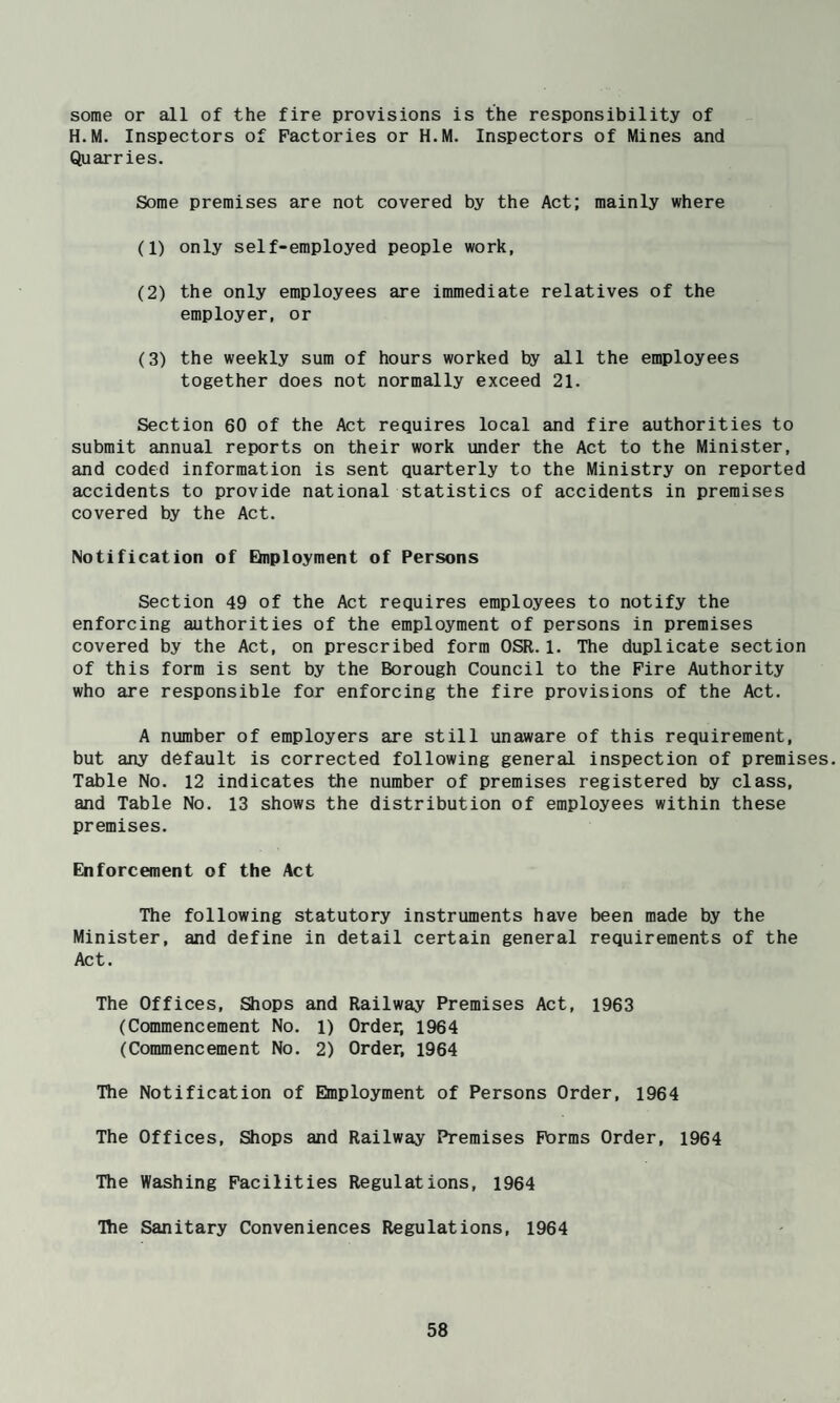 some or all of the fire provisions is the responsibility of H.M. Inspectors of Factories or H.M. Inspectors of Mines and Quarries. Some premises are not covered by the Act; mainly where (1) only self-employed people work, (2) the only employees are immediate relatives of the employer, or (3) the weekly sum of hours worked by all the employees together does not normally exceed 21. Section 60 of the Act requires local and fire authorities to submit annual reports on their work under the Act to the Minister, and coded information is sent quarterly to the Ministry on reported accidents to provide national statistics of accidents in premises covered by the Act. Notification of EInployment of Persons Section 49 of the Act requires employees to notify the enforcing authorities of the employment of persons in premises covered by the Act, on prescribed form OSR.1. The duplicate section of this form is sent by the Borough Council to the Fire Authority who are responsible for enforcing the fire provisions of the Act. A number of employers are still unaware of this requirement, but any default is corrected following general inspection of premises. Table No. 12 indicates the number of premises registered by class, and Table No. 13 shows the distribution of employees within these premises. Enforcement of the Act The following statutory instruments have been made by the Minister, and define in detail certain general requirements of the Act. The Offices, Shops and Railway Premises Act, 1963 (Commencement No. 1) Order, 1964 (Commencement No. 2) Order, 1964 The Notification of Einployment of Persons Order, 1964 The Offices, Slops and Railway Premises Forms Order, 1964 The Washing Facilities Regulations, 1964 The Sanitary Conveniences Regulations, 1964