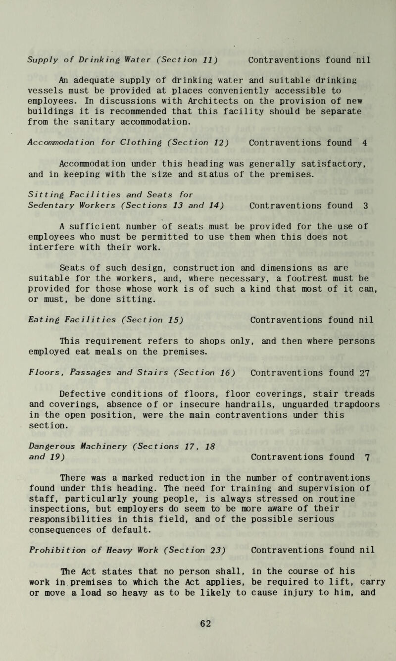 Supply of Drinking Water (Section 11) Contraventions found nil An adequate supply of drinking water and suitable drinking vessels must be provided at places conveniently accessible to employees. In discussions with Architects on the provision of new buildings it is recommended that this facility should be separate from the sanitary accommodation. Accommodation for Clothing (Section 12) Contraventions found 4 Accommodation under this heading was generally satisfactory, and in keeping with the size and status of the premises. Sitting Facilities and Seats for Sedentary Workers (Sections 13 and 14) Contraventions found 3 A sufficient number of seats must be provided for the use of employees who must be permitted to use them when this does not interfere with their work. Seats of such design, construction and dimensions as are suitable for the workers, and, where necessary, a footrest must be provided for those whose work is of such a kind that most of it can, or must, be done sitting. Eating Facilities (Section 15) Contraventions found nil This requirement refers to shops only, and then where persons employed eat meals on the premises. Floors, Passages and Stairs (Section 16) Contraventions found 27 Defective conditions of floors, floor coverings, stair treads and coverings, absence of or insecure handrails, unguarded trapdoors in the open position, were the main contraventions under this section. Dangerous Machinery (Sections 17, 18 and 19) Contraventions found 7 There was a marked reduction in the number of contraventions found under this heading. The need for training and supervision of staff, particularly young people, is always stressed on routine inspections, but employers do seem to be more aware of their responsibilities in this field, and of the possible serious consequences of default. Prohibition of Heavy Work (Section 23) Contraventions found nil Hie Act states that no person shall, in the course of his work in premises to which the Act applies, be required to lift, carry or move a load so heavy as to be likely to cause injury to him, and