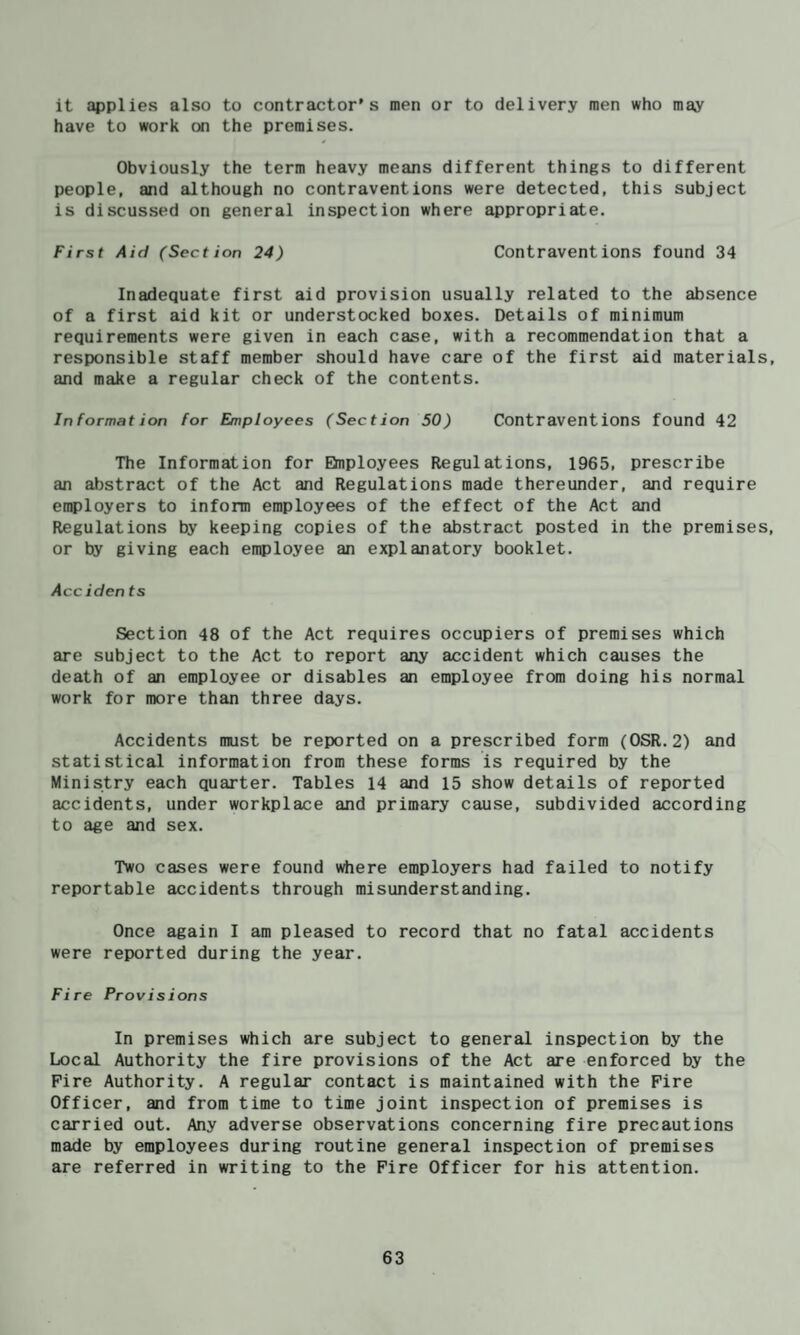 it applies also to contractor's men or to delivery men who may have to work on the premises. Obviously the term heavy means different things to different people, and although no contraventions were detected, this subject is discussed on general inspection where appropriate. First Aid (Section 24) Contraventions found 34 Inadequate first aid provision usually related to the absence of a first aid kit or understocked boxes. Details of minimum requirements were given in each case, with a recommendation that a responsible staff member should have care of the first aid materials, and make a regular check of the contents. In format ion for Employees (Section 50) Contraventions found 42 The Information for Elnployees Regulations, 1965, prescribe an abstract of the Act and Regulations made thereunder, and require employers to inform employees of the effect of the Act and Regulations by keeping copies of the abstract posted in the premises, or by giving each employee an explanatory booklet. Accidents Section 48 of the Act requires occupiers of premises which are subject to the Act to report any accident which causes the death of an employee or disables an employee from doing his normal work for more than three days. Accidents must be reported on a prescribed form (OSR.2) and statistical information from these forms is required by the Ministry each quarter. Tables 14 and 15 show details of reported accidents, under workplace and primary cause, subdivided according to age and sex. Two cases were found ^^^lere employers had failed to notify reportable accidents through misunderstanding. Once again I am pleased to record that no fatal accidents were reported during the year. Fire Provisions In premises which are subject to general inspection by the Local Authority the fire provisions of the Act are enforced by the Fire Authority. A regular contact is maintained with the Fire Officer, and from time to time joint inspection of premises is carried out. Any adverse observations concerning fire precautions made by employees during routine general inspection of premises are referred in writing to the Fire Officer for his attention.