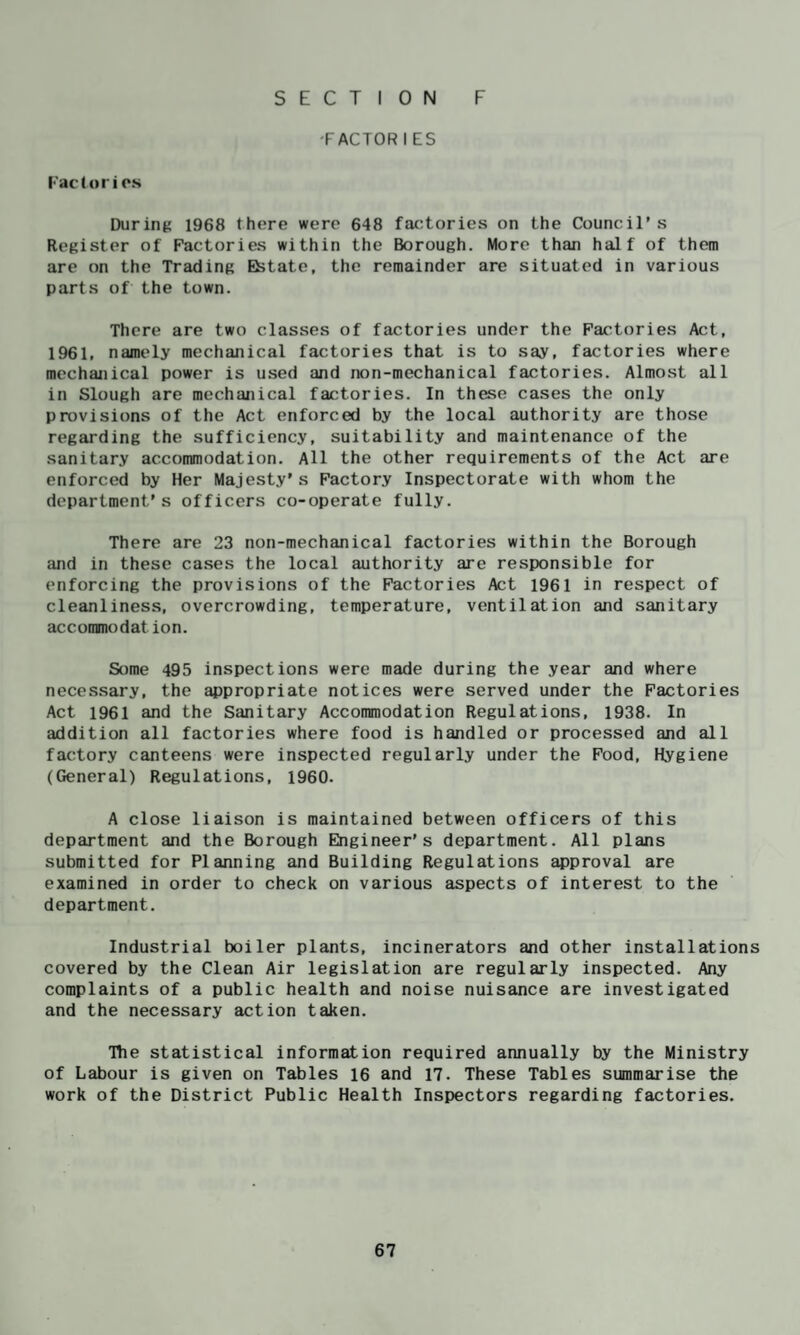'FACTOR I ES racCorios During 1968 there were 648 factories on the Council’s Register of Factories within the Borough. More than half of them are on the Trading Estate, the remainder are situated in various parts of the town. There are two classes of factories under the Factories Act, 1961, namely mechanical factories that is to say, factories where mechanical power is used and non-mechanical factories. Almost all in Slough are mechanical factories. In these cases the only provisions of the Act enforced by the local authority are those regarding the sufficiency, suitability and maintenance of the sanitary accommodation. All the other requirements of the Act are enforced by Her Majesty’s Factory Inspectorate with whom the department’s officers co-operate fully. There are 23 non-mechanical factories within the Borough and in these cases the local authority are responsible for enforcing the provisions of the Factories Act 1961 in respect of cleanliness, overcrowding, temperature, ventilation and sanitary accommodation. Some 495 inspections were made during the year and where necessary, the appropriate notices were served under the Factories Act 1961 and the Sanitary Accommodation Regulations, 1938. In addition all factories where food is handled or processed and all factory canteens were inspected regularly under the Food, Hygiene (General) Regulations, i960. A close liaison is maintained between officers of this department and the Borough Engineer’s department. All plans submitted for Planning and Building Regulations ^proval are examined in order to check on various aspects of interest to the department. Industrial boiler plants, incinerators and other installations covered by the Clean Air legislation are regularly inspected. Any complaints of a public health and noise nuisance are investigated and the necessary action taken. Tbe statistical information required annually by the Ministry of Labour is given on Tables 16 and 17. These Tables summarise the work of the District Public Health Inspectors regarding factories.
