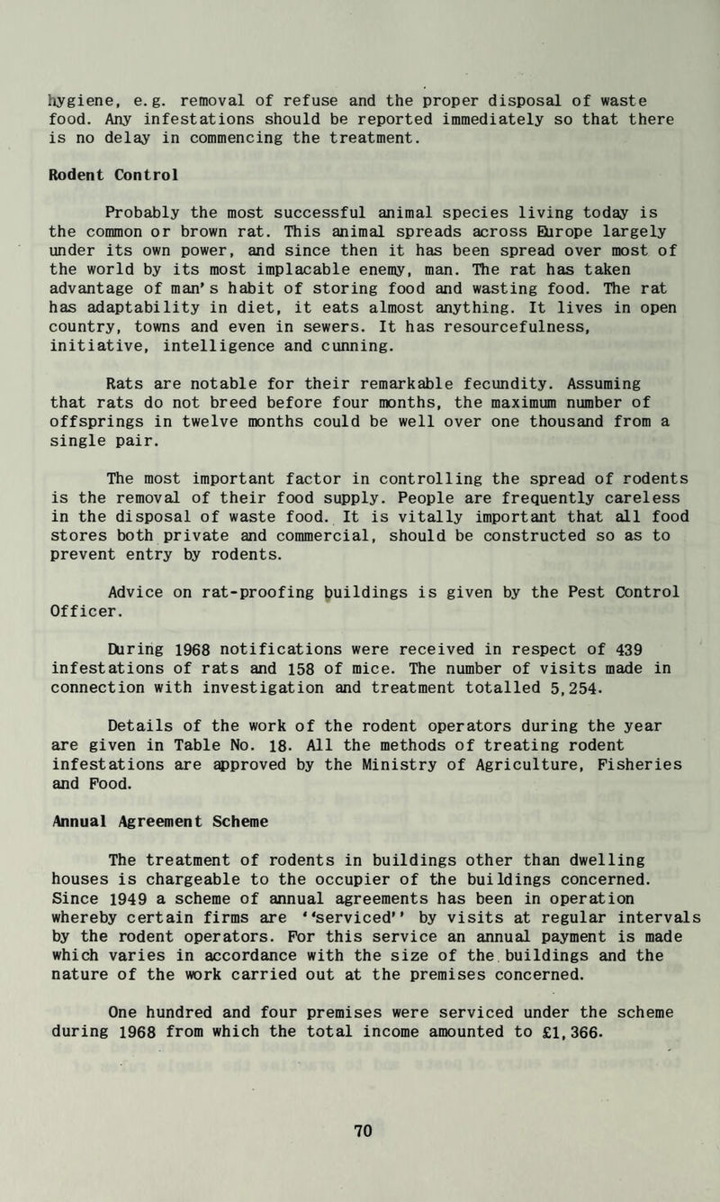 hygiene, e.g. removal of refuse and the proper disposal of waste food. Any infestations should be reported immediately so that there is no delay in commencing the treatment. Itodent Control Probably the most successful animal species living today is the common or brown rat. This animal spreads across Europe largely under its own power, and since then it has been spread over most of the world by its most implacable enemy, man. The rat has taken advantage of man's habit of storing food and wasting food. The rat has adaptability in diet, it eats almost anything. It lives in open country, towns and even in sewers. It has resourcefulness, initiative, intelligence and cunning. Rats are notable for their remarkable fecundity. Assuming that rats do not breed before four months, the maximum number of offsprings in twelve months could be well over one thousand from a single pair. The most important factor in controlling the spread of rodents is the removal of their food supply. People are frequently careless in the disposal of waste food. It is vitally important that all food stores both private and commercial, should be constructed so as to prevent entry by rodents. Advice on rat-proofing buildings is given by the Pest Control Officer. During 1968 notifications were received in respect of 439 infestations of rats and 158 of mice. The number of visits made in connection with investigation and treatment totalled 5,254. Details of the work of the rodent operators during the year are given in Table No. 18. All the methods of treating rodent infestations are ^proved by the Ministry of Agriculture, Fisheries and Pood. Annual Agreement Scheme The treatment of rodents in buildings other than dwelling houses is chargeable to the occupier of the buildings concerned. Since 1949 a scheme of annual agreements has been in operation whereby certain firms are “serviced by visits at regular intervals by the rodent operators. For this service an annual payment is made which varies in accordance with the size of the buildings and the nature of the work carried out at the premises concerned. One hundred and four premises were serviced under the scheme during 1968 from which the total income amounted to £1,366.