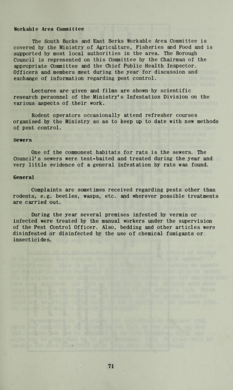 Workable Area Committee The South Bucks and East Berks Workable Area Committee is covered by the Ministry of Agriculture, Fisheries and Pood and is supported by most local authorities in the area. The Borough Council is represented on this Committee by the Chairman of the appropriate Committee and the Qiief Public Health Inspector. Officers and members meet during the year for discussion and exchange of information regarding pest control. Lectures are given and films are shown by scientific research personnel of the Ministry’s Infestation Division on the various aspects of their work. Rodent operators occasionally attend refresher courses organised by the Ministry so as to keep up to date with new methods of pest control. Sewers One of the commonest habitats for rats is the sewers. The Council’s sewers were test-baited and treated during the year and very little evidence of a general infestation by rats was found. General Complaints are sometimes received regarding pests other than rodents, e.g. beetles, wasps, etc. and wherever possible treatments are carried out. During the year several premises infested by vermin or infected were treated by the manual workers under the supervision of the Pest Control Officer. Also, bedding and other articles were disinfested or disinfected by the use of chemical fumigants or insecticides.