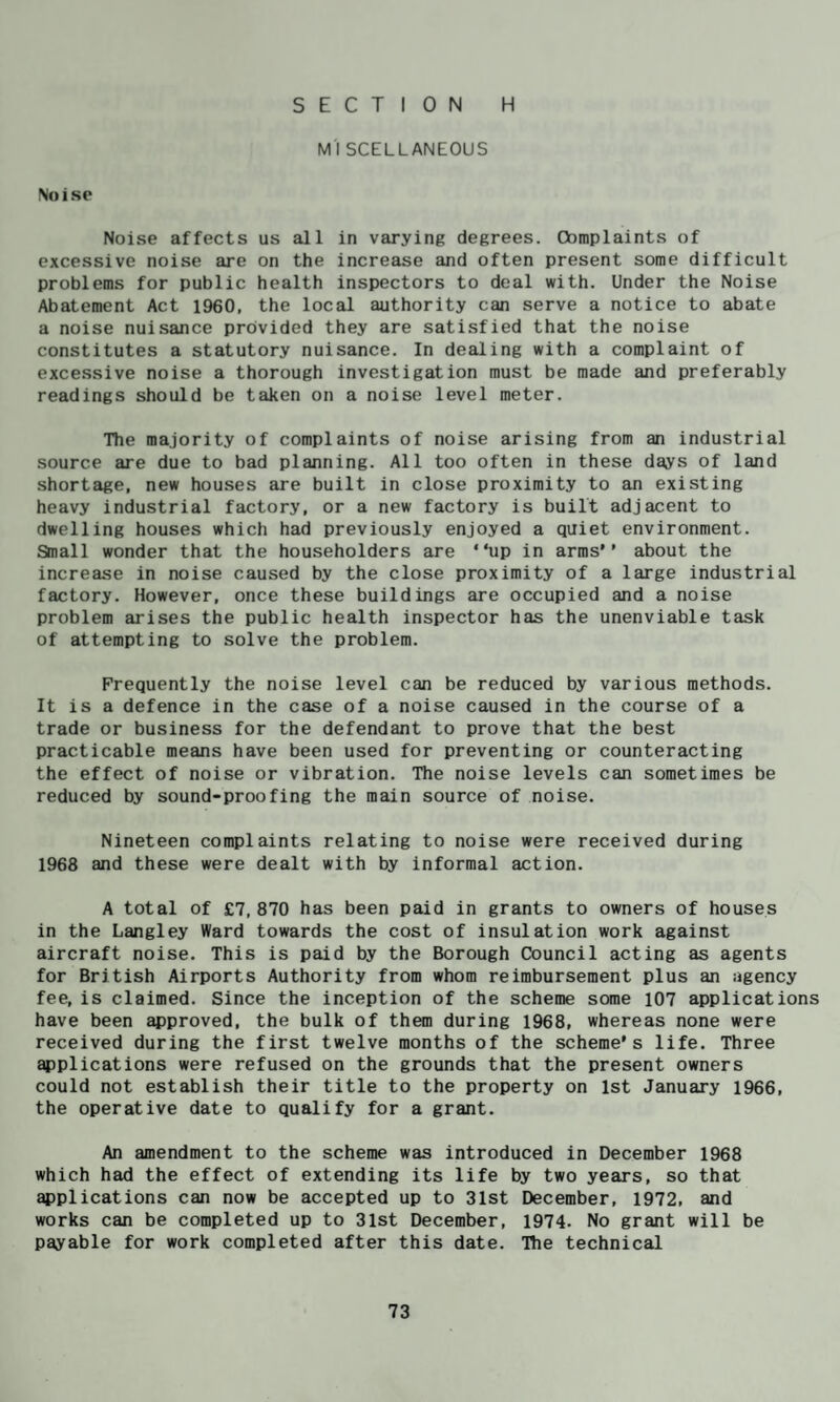MlSCELLANEOUS Noise Noise affects us all in varying degrees. Complaints of excessive noise are on the increase and often present some difficult problems for public health inspectors to deal with. Under the Noise Abatement Act I960, the local authority can serve a notice to abate a noise nuisance provided they are satisfied that the noise constitutes a statutory nuisance. In dealing with a complaint of excessive noise a thorough investigation must be made and preferably readings should be taken on a noise level meter. The majority of complaints of noise arising from an industrial source are due to bad planning. All too often in these days of land shortage, new houses are built in close proximity to an existing heavy industrial factory, or a new factory is built adjacent to dwelling houses which had previously enjoyed a quiet environment. Small wonder that the householders are “up in arms*’ about the increase in noise caused by the close proximity of a large industrial factory. However, once these buildings are occupied and a noise problem arises the public health inspector has the unenviable task of attempting to solve the problem. Frequently the noise level can be reduced by various methods. It is a defence in the case of a noise caused in the course of a trade or business for the defendant to prove that the best practicable means have been used for preventing or counteracting the effect of noise or vibration. The noise levels can sometimes be reduced by sound-proofing the main source of noise. Nineteen complaints relating to noise were received during 1968 and these were dealt with by informal action. A total of £7,870 has been paid in grants to owners of houses in the Langley Ward towards the cost of insulation work against aircraft noise. This is paid by the Borough Council acting as agents for British Airports Authority from whom reimbursement plus an agency fee, is claimed. Since the inception of the scheme some 107 applications have been approved, the bulk of them during 1968, whereas none were received during the first twelve months of the scheme’s life. Three applications were refused on the grounds that the present owners could not establish their title to the property on 1st January 1966, the operative date to qualify for a grant. An amendment to the scheme was introduced in December 1968 which had the effect of extending its life by two years, so that applications can now be accepted up to 31st December, 1972, and works can be completed up to 31st December, 1974. No grant will be payable for work completed after this date. The technical