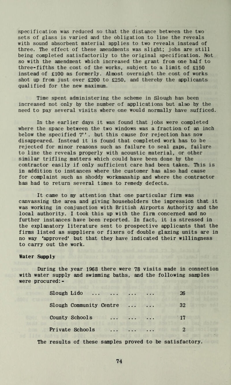 specification was reduced so that the distance between the two sets of glass is varied and the obligation to line the reveals with sound absorbent material applies to two reveals instead of three. The effect of these amendments was slight; jobs are still being completed satisfactorily to the original specification. Not so with the amendment which increased the grant from one half to three-fifths the cost of the works, subject to a limit of £150 instead of £100 as formerly. Almost overnight the cost of works shot up from just over £200 to £250, and thereby the applicants qualified for the new maximum. Time spent administering the scheme in Slough has been increased not only by the number of applications but also by the need to pay several visits where one would normally have sufficed. In the earlier days it was found that jobs were completed where the space between the two windows was a fraction of an inch below the specified 7” . but this cause for rejection has now disappeared. Instead it is found that completed work has to be rejected for minor reasons such as failure to seal gaps, failure to line the reveals properly with acoustic material, or other similar trifling matters which could have been done by the contractor easily if only sufficient care had been taken. This is in addition to instances where the customer has also had cause for con?)laint such as shoddy workmanship and where the contractor has had to return several times to remedy defects. It came to my attention that one particular firm was canvassing the area and giving householders the impression that it was working in conjunction with British Airports Authority and the local authority. I took this up with the firm concerned and no further instances have been reported. In fact-, it is stressed in the explanatory literature sent to prospective applicants that the firms listed as suppliers or fixers of double glazing units are in no way ‘approved’ but that they have indicated their willingness to carry out the work. Water Supply During the year 1968 there were 78 visits made in connection with water supply and swimming baths, and the following samples were procured:- Slough Lido . • • • 26 Slough Community Centre • • * 32 County Schools . • • • 17 Private Schools . 2 The results of these samples proved to be satisfactory.