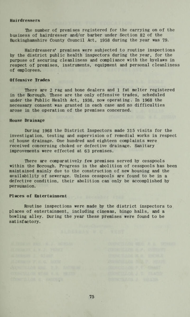 Hairdressers The number of premises registered for the carrying on of the business of hairdresser and/or barber under Section 82 of the Buckinghamshire County Council Act, 1958 during the year was 79. Hairdressers’ premises were subjected to routine inspections by the district public health inspectors during the year, for the purpose of securing cleanliness and compliance with the byelaws in respect of premises, instruments, equipment and personal cleanliness of employees. Offensive Trades There are 2 rag and bone dealers and 1 fat melter registered in the Borough. These are the only offensive trades, scheduled under the Public Health Act, 1936, now operating. In 1968 the necessary consent was granted in each case and no difficulties arose in the operation of the premises concerned. House Drainage During 1968 the District Inspectors made 315 visits for the investigation, testing and supervision of remedial works in respect of house drainage. One hundred and eighteen complaints were received concerning choked or defective drainage. Sanitary improvements were effected at 63 premises. There are comparatively few premises served by cesspools within the Borough. Progress in the abolition of cesspools has been maintained mainly due to the construction of new housing and the availability of sewerage. Unless cesspools are found to be in a defective condition, their abolition can only be accomplished by persuasion. Places of Ehtertainment Routine inspections were made by the district inspectors to places of entertainment, including cinemas, bingo halls, and a bowling alley. During the year these premises were found to be satisfactory.