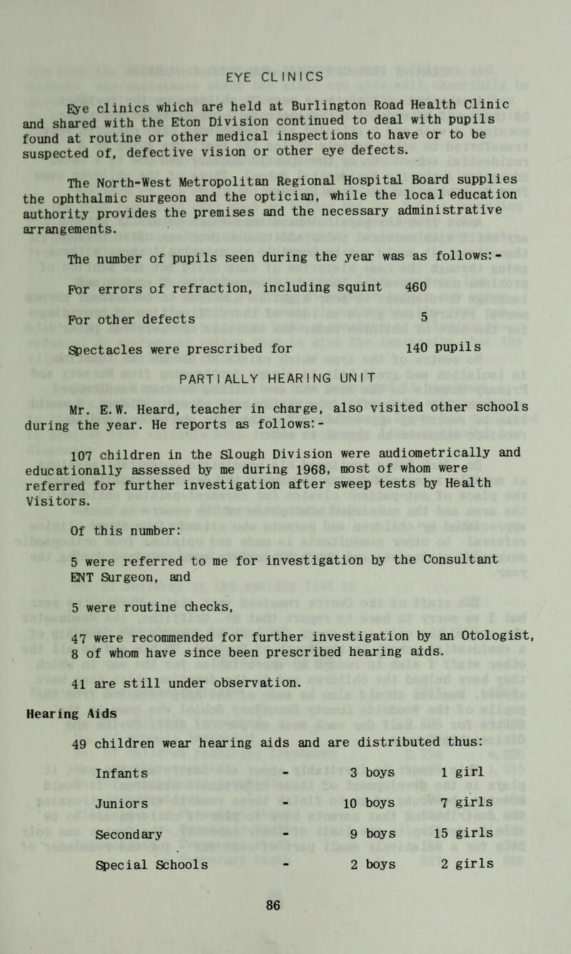 EYE CLINICS Eye clinics which are held at Burlington Road Health Clinic and shared with the Eton Division continued to deal with pupils found at routine or other medical inspections to have or to be suspected of, defective vision or other eye defects. The North-West Metropolitan Regional Hospital Board supplies the ophthalmic surgeon and the optician, while the local education authority provides the premises and the necessary administrative arrangements. The number of pupils seen during the year was as follows:- F\)r errors of refraction, including squint 460 For other defects 5 Spectacles were prescribed for 140 pupils PARTIALLY HEARING UNIT Mr. E.W. Heard, teacher in charge, also visited other schools during the year. He reports as follows:- 107 children in the Slough Division were audioraetrically and educationally assessed by me during I968f most of whom were referred for further investigation after sweep tests by Health Visitors. Of this number: 5 were referred to me for investigation by the Consultant EKT Surgeon, and 5 were routine checks, 47 were recommended for further investigation by an Otologist, 8 of whom have since been prescribed hearing aids. 41 are still under observation. Hearing Aids 49 children wear hearing aids and are distributed thus: Infants 3 boys 1 girl Juniors 10 boys 7 girls Secondary 9 boys 15 girls fecial Schools 2 boys 2 girls