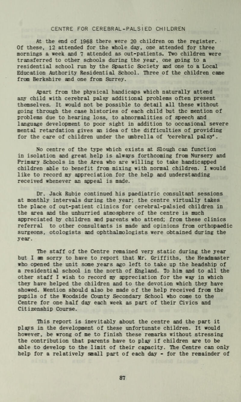 CENTRE FOR CEREBRAL-PALSIED CHILDREN At the end of 1968 there were 20 children on the register. Of these, 12 attended for the whole day, one attended for three mornings a week and 7 attended as out-patients. Two children were transferred to other schools during the year, Mie going to a residential school run by the Spastic Society and one to a Local Education Authority Residential School. Three of the children came from Berkshire and one from Surrey. Apart from the physical handicaps which naturally attend any child with cerebral palsy additional problems often present themselves. It would not be possible to detail all these without going through the case histories of each child but the mention of problems due to hearing loss, to abnormalities of speech and language development to poor sight in addition to occasional severe mental retardation gives an idea of the difficulties of providing for the care of children under the umbrella of ‘cerebral palsy*. No centre of the type ?4iich exists at Slough can function in isolation and great help is always forthcoming from Nursery and Primary Schools in the Area irtio are willing to take handicapped children able to benefit from mixing with normal children. I would like to record my ^preciation for the help and understanding received whenever an appeal is made. Dr. Jack Rubie continued his paediatric consultant sessions at monthly intervals during the year; the centre virtually takes the place of out-patient clinics for cerebral-palsied children in the area and the unhurried atmosphere of the centre is much appreciated by children and parents who attend; from these clinics referral to other consultants is made and opinions from orthopaedic surgeons, otologists and ophthalmologists were obtained during the year. Hie staff of the Centre remained very static during the year but I an sorry to have to report that Mr. Griffiths, the Headmaster who opened the unit some years ago left to take up the headship of a residential school in the north of England. To him and to all the other staff I wish to record my appreciation for the way in which they have helped the children and to the devotion which they have showed. Mention should also be made of the help received from the pupils of the Woodside County Secondary School who come to the Centre for one half day each week as part of their Civics and Citizenship Course. This report is inevitably about the centre and the part it plays in the develoiraent of these unfortunate children. It would however, be wrong of me to finish these remarks without stressing the contribution that parents have to play if children are to be able to develop to the limit of their capacity. The Centre can only help for a relatively small part of each day - for the remainder of