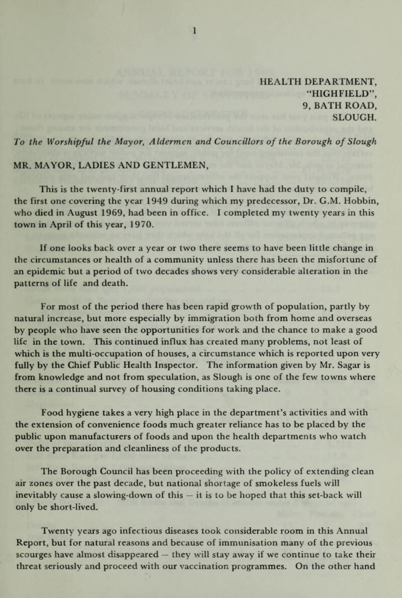 HEALTH DEPARTMENT, “HIGHFIELD”, 9, BATH ROAD, SLOUGH. To the Worshipful the Mayor, Aldermen and Councillors of the Borough of Slough MR. MAYOR, LADIES AND GENTLEMEN, This is the twenty-first annual report which I have had the duty to compile, the first one covering the yeju- 1949 during which my predecessor. Dr. G.M. Hobbin, who died in August 1969, had been in office. 1 completed my twenty years in this town in April of this year, 1970. If one looks back over a year or two there seems to have been little change in the circumstances or health of a community unless there has been the misfortune of an epidemic but a period of two decades shows very considerable alteration in the patterns of life and death. For most of the period there has been rapid growth of population, partly by natural increase, but more especially by immigration both from home and overseas by people who have seen the opportunities for work and the chance to make a good life in the town. This continued influx has created many problems, not least of which is the multi-occupation of houses, a circumstance which is reported upon very fully by the Chief Public Health Inspector. The information given by Mr. Sagar is from knowledge and not from speculation, as Slough is one of the few towns where there is a continual survey of housing conditions taking place. Food hygiene takes a very high place in the department’s activities and with the extension of convenience foods much greater reliance has to be placed by the public upon manufacturers of foods and upon the health departments who watch over the preparation and cleanliness of the products. The Borough Council has been proceeding with the policy of extending clean air zones over the past decade, but national shortage of smokeless fuels will inevitably cause a slowing-down of this — it is to be hoped that this set-back will only be short-lived. Twenty years ago infectious diseases took considerable room in this Annual Report, but for natural reasons and because of immunisation many of the previous scourges have almost disappeared — they will stay away if we continue to take their threat seriously and proceed with our vaccination programmes. On the other hand
