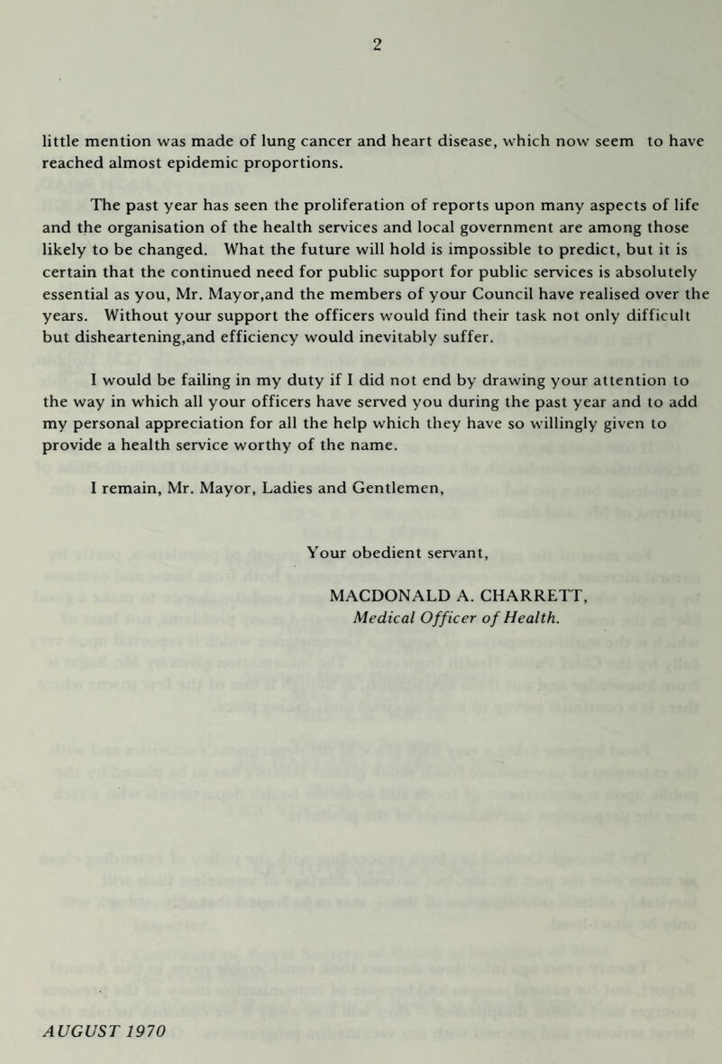 little mention was made of lung cancer and heart disease, which now seem to have reached almost epidemic proportions. The past year has seen the proliferation of reports upon many aspects of life and the organisation of the health services and local government are among those likely to be changed. What the future will hold is impossible to predict, but it is certain that the continued need for public support for public services is absolutely essential as you, Mr. Mayor,and the members of your Council have realised over the years. Without your support the officers would find their task not only difficult but disheartening,and efficiency would inevitably suffer. I would be failing in my duty if I did not end by drawing your attention to the way in which all your officers have served you during the past year and to add my personal appreciation for all the help which they have so willingly given to provide a health service worthy of the name. I remain, Mr. Mayor, Ladies and Gentlemen, Your obedient servant, MACDONALD A. CHARRETT, Medical Officer of Health. AVGUST 1970