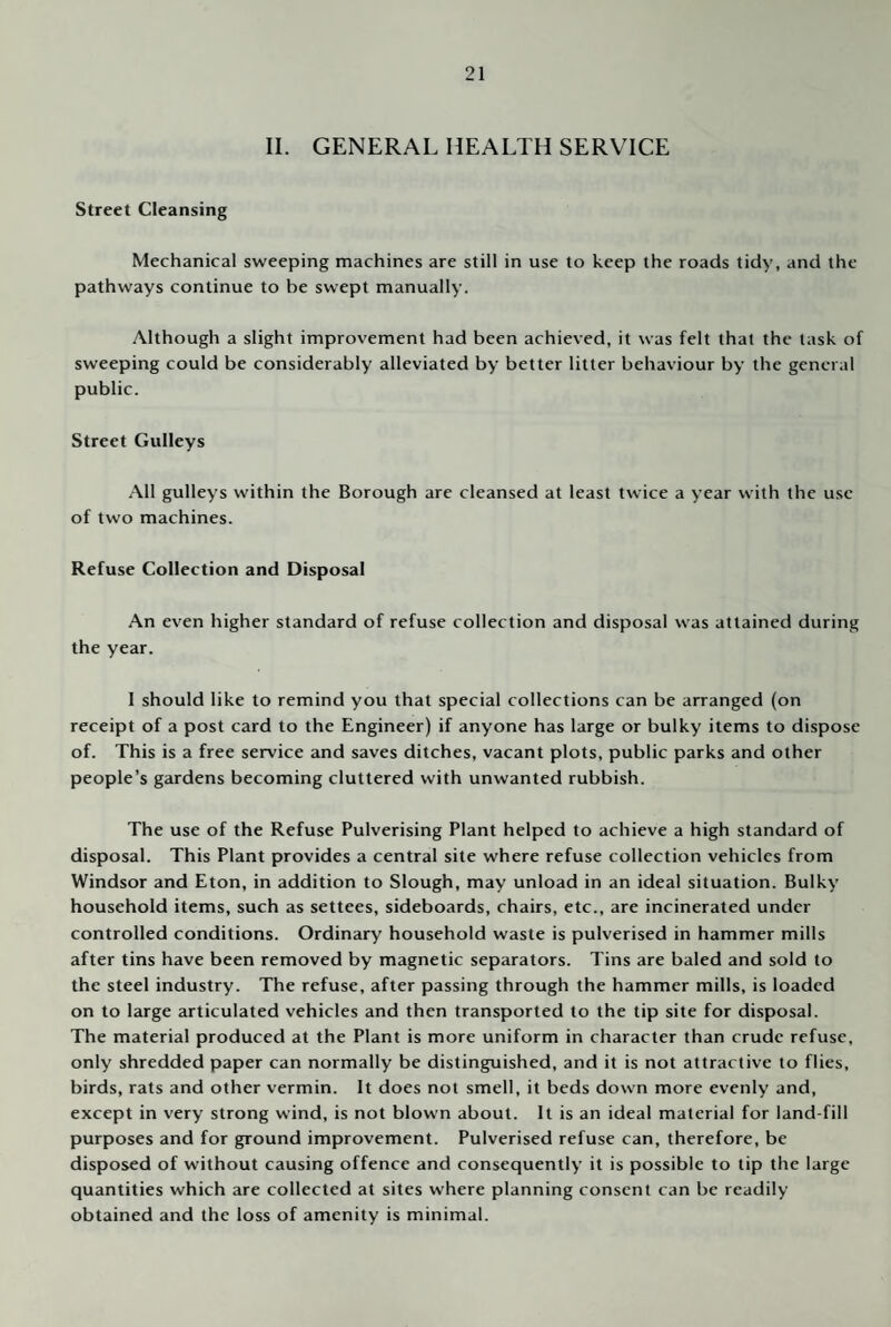 II. GENERAL HEALTH SERVICE Street Cleansing Mechanical sweeping machines are still in use to keep the roads tidy, and the pathways continue to be swept manually. Although a slight improvement had been achieved, it was felt that the task of sweeping could be considerably alleviated by better litter behaviour by the general public. Street Gulleys All gulleys within the Borough are cleansed at least twice a year with the use of two machines. Refuse Collection and Disposal An even higher standard of refuse collection and disposal was attained during the year. 1 should like to remind you that special collections can be arranged (on receipt of a post card to the Engineer) if anyone has large or bulky items to dispose of. This is a free service and saves ditches, vacant plots, public parks and other people’s gardens becoming cluttered with unwanted rubbish. The use of the Refuse Pulverising Plant helped to achieve a high standard of disposal. This Plant provides a central site where refuse collection vehicles from Windsor and Eton, in addition to Slough, may unload in an ideal situation. Bulky household items, such as settees, sideboards, chairs, etc., are incinerated under controlled conditions. Ordinary household waste is pulverised in hammer mills after tins have been removed by magnetic separators. Tins are baled and sold to the steel industry. The refuse, after passing through the hammer mills, is loaded on to large articulated vehicles and then transported to the tip site for disposal. The material produced at the Plant is more uniform in character than crude refuse, only shredded paper can normally be distinguished, and it is not attractive to flies, birds, rats and other vermin. It does not smell, it beds down more evenly and, except in very strong wind, is not blown about. It is an ideal material for land-fill purposes and for ground improvement. Pulverised refuse can, therefore, be disposed of without causing offence and consequently it is possible to tip the large quantities which arc collected at sites where planning consent can be readily obtained and the loss of amenity is minimal.