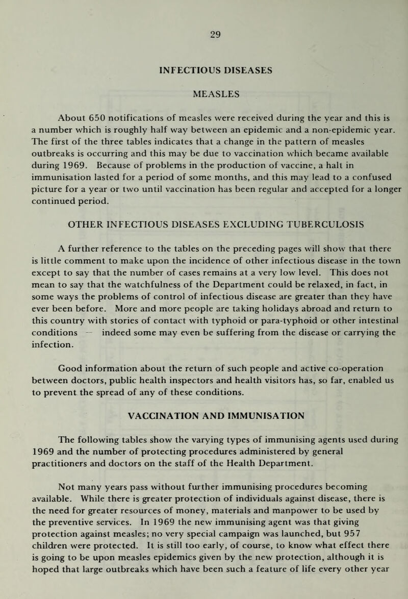 INFECTIOUS DISEASES MEASLES About 650 notifications of measles were received during the year and this is a number which is roughly half way between an epidemic and a non-epidemic year. The first of the three tables indicates that a change in the pattern of measles outbreaks is occurring and this may be due to vaccination which became available during 1969. Because of problems in the production of vaccine, a halt in immunisation lasted for a period of some months, and this may lead to a confused picture for a year or two until vaccination has been regular and accepted for a longer continued period. OTHER INFECTIOUS DISEASES EXCLUDING TUBERCULOSIS A further reference to the tables on the preceding pages will show that there is little comment to make upon the incidence of other infectious disease in the town except to say that the number of cases remains at a very low level. This does not mean to say that the watchfulness of the Department could be relaxed, in fact, in some ways the problems of control of infectious disease are greater than they have ever been before. More and more people are taking holidays abroad and return to this country with stories of contact with typhoid or para-typhoid or other intestinal conditions indeed some may even be suffering from the disease or carrying the infection. Good information about the return of such people and active co-operation between doctors, public health inspectors and health visitors has, so far, enabled us to prevent the spread of any of these conditions. VACCINATION AND IMMUNISATION The following tables show the varying types of immunising agents used during 1969 and the number of protecting procedures administered by general practitioners and doctors on the staff of the Health Department. Not many years pass without further immunising procedures becoming available. While there is greater protection of individuals against disease, there is the need for greater resources of money, materials and manpower to be used by the preventive services. In 1969 the new immunising agent was that giving protection against measles; no very special campaign was launched, but 957 children were protected. It is still too early, of course, to know what effect there is going to be upon measles epidemics given by the new protection, although it is hoped that large outbreaks which have been such a feature of life every other year