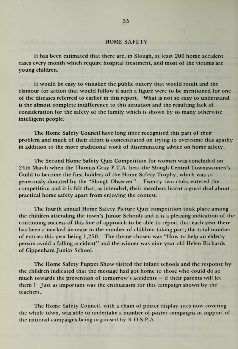 HOME SAFETY It has been estimated that there are, in Slough, at least 200 home accident cases every month which require hospital treatment, and most of the victims are young children. It would be easy to visualize the public outcry that would result and the clamour for action that would follow if such a figure were to be mentioned for one of the diseases referred to earlier in this report. What is not so easy to understand is the almost complete indifference to this situation and the resulting lack of consideration for the safety of the family which is shown by so many otherwise intelligent people. The Home Safety Council have long since recognised this part of their problem and much of their effort is concentrated on trying to overcome this apathy in addition to the more traditional work of disseminating advice on home safety. The Second Home Safety Quiz Competition for women was concluded on 24th March when the Thomas Gray P.T.A. beat the Slough Central Townswomen’s Guild to become the first holders of the Home Safety Trophy, which was so generously donated by the “Slough Observer”. Twenty-two clubs entered the competition and it is felt that, as intended, their members learnt a great deal about practical home safety apart from enjoying the contest. The fourth annual Home Safety Picture Quiz competition took place among the children attending the town’s Junior Schools and it is a pleasing indication of the continuing success of this line of approach to be able to report that each year there has been a marked increase in the number of children taking part; the total number of entries this year being 1,250. The theme chosen was “How to help an elderly person avoid a falling accident” and the winner was nine year old Helen Richards of Cippenham Junior School. The Home Safety Puppet Show visited the infant schools and the response by the children indicated that the message had got home to those who could do so much towards the prevention of tomorrow’s accidents — if their parents will let them ! Just as important was the enthusiasm for this campaign shown by the teachers. The Home Safety Council, with a chain of poster display sites now covering the whole town, was able to undertake a number of poster campaigns in support of the national campaigns being organised by R.O.S.P.A.