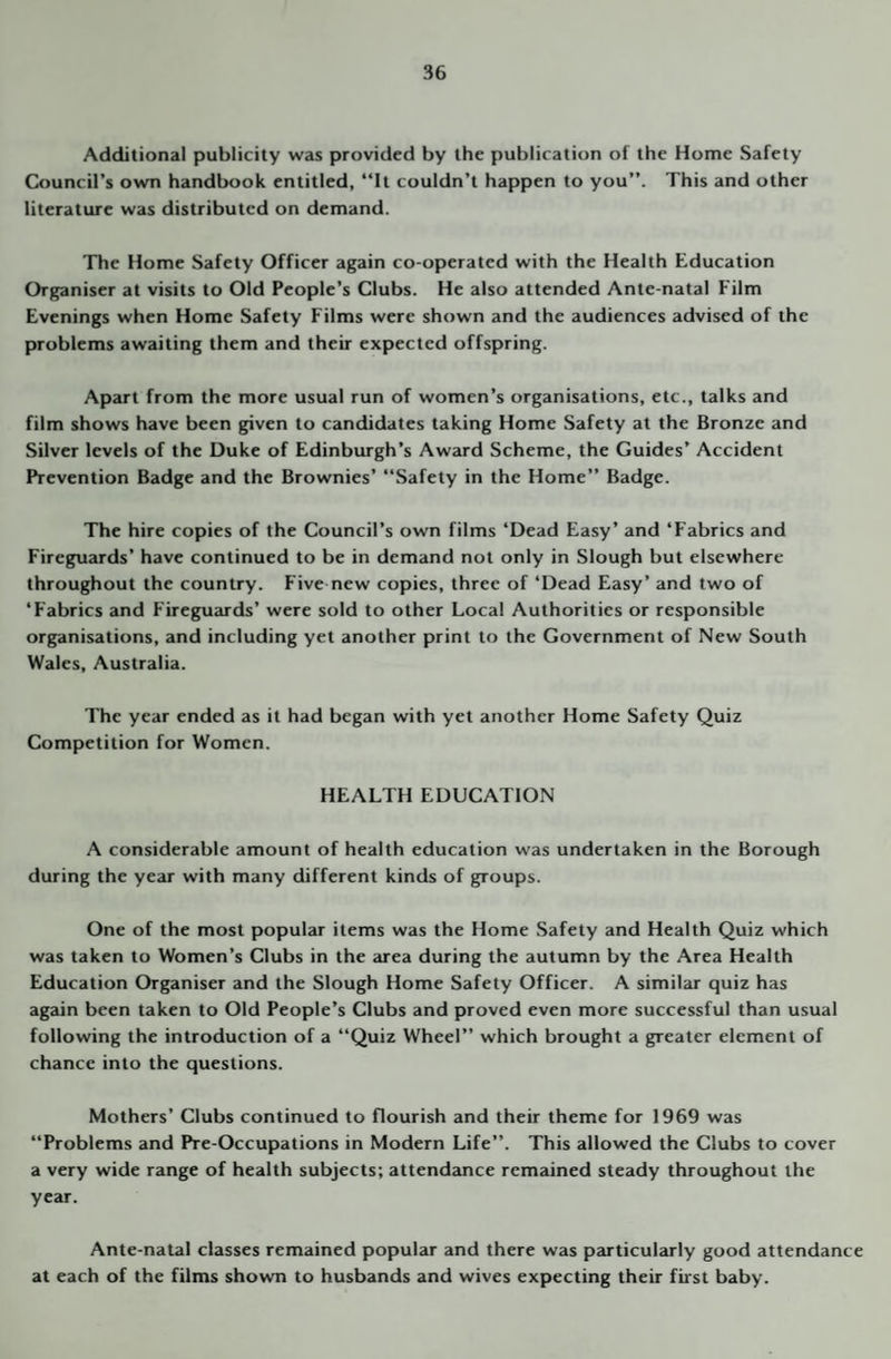 Additional publicity was provided by the publication of the Home Safety Council’s own handbook entitled, “It couldn’t happen to you”. This and other literature was distributed on demand. The Home Safety Officer again co-operated with the Health Education Organiser at visits to Old People’s Clubs. He also attended Ante-natal Film Evenings when Home Safety Films were shown and the audiences advised of the problems awaiting them and their expected offspring. Apart from the more usual run of women’s organisations, etc., talks and film shows have been given to candidates taking Home Safety at the Bronze and Silver levels of the Duke of Edinburgh’s Award Scheme, the Guides’ Accident Prevention Badge and the Brownies’ “Safety in the Home” Badge. The hire copies of the Council’s own films ‘Dead Easy’ and ‘Fabrics and Fireguards’ have continued to be in demand not only in Slough but elsewhere throughout the country. Five new copies, three of ‘Dead Easy’ and two of ‘Fabrics and Fireguards’ were sold to other Local Authorities or responsible organisations, and including yet another print to the Government of New South Wales, Australia. The year ended as it had began with yet another Home Safety Quiz Competition for Women. HEALTH EDUCATION A considerable amount of health education was undertaken in the Borough during the year with many different kinds of groups. One of the most popular items was the Home Safety and Health Quiz which was taken to Women’s Clubs in the area during the autumn by the Area Health Education Organiser and the Slough Home Safety Officer. A similar quiz has again been taken to Old People’s Clubs and proved even more successful than usual following the introduction of a “Quiz Wheel” which brought a greater element of chance into the questions. Mothers’ Clubs continued to flourish and their theme for 1969 was “Problems and Pre-Occupations in Modern Life”. This allowed the Clubs to cover a very wide range of health subjects; attendance remained steady throughout the year. Ante-natal classes remained popular and there was particularly good attendance at each of the films shown to husbands and wives expecting their first baby.