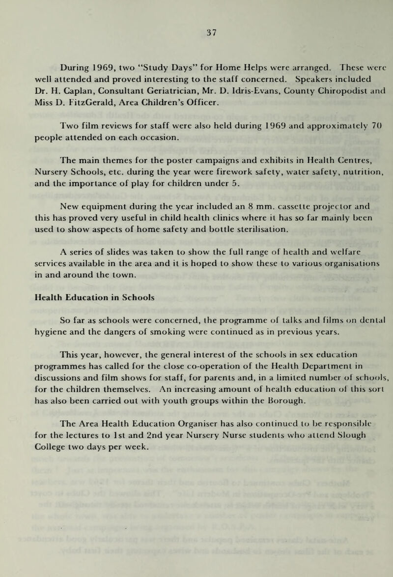 During 1969, two “Study Days” for Home Helps were arranged. These were well attended and proved interesting to the staff concerned. Speakers included Dr. H. Caplan, Consultant Geriatrician, Mr. D. Idris-Evans, County Chiropodist and Miss D. FitzGerald, Area Children’s Officer. Two film reviews for staff were also held during 1969 and approximately 70 people attended on each occasion. The main themes for the poster campaigns and exhibits in Health Centres, Nursery Schools, etc. during the year were firework safety, water safety, nutrition, and the importance of play for children under 5. New equipment during the year included an 8 mm. cassette projector and this has proved very useful in child health clinics where it has so far mainly been used to show aspects of home safety and bottle sterilisation. A series of slides was taken to show the full range of health and welfare services available in the area and it is hoped to show these to various organisations in and around the town. Health Education in Schools So far as schools were concerned, the programme of talks and films on dental hygiene and the dangers of smoking were continued as in previous years. This year, however, the general interest of the schools in sex education programmes has called for the close co-operation of the Health Department in discussions and film shows for staff, for parents and, in a limited number of schools, for the children themselves. An increasing amount of health education ol this sort has also been carried out with youth groups within the Borough. The Area Health Education Organiser has also continued to be responsible for the lectures to 1st and 2nd year Nursery Nurse students who attend .Slough College two days per week.