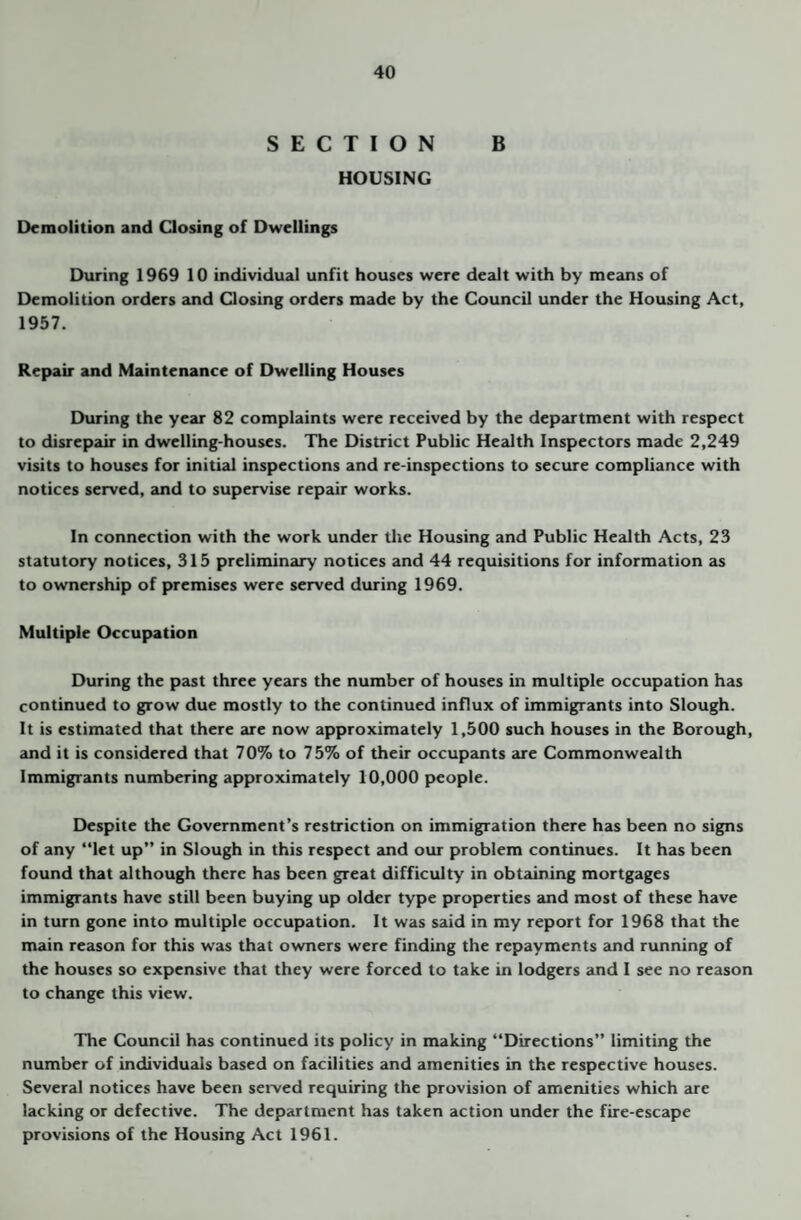 SECTION B HOUSING Demolition and Qosing of Dwellings During 1969 10 individual unfit houses were dealt with by means of Demolition orders and Qosing orders made by the Council under the Housing Act, 1957. Repair and Maintenance of Dwelling Houses During the year 82 complaints were received by the department with respect to disrepair in dwelling-houses. The District Public Health Inspectors made 2,249 visits to houses for initial inspections and re-inspections to secure compliance with notices served, and to supervise repair works. In connection with the work under the Housing and Public Health Acts, 23 statutory notices, 315 preliminary notices and 44 requisitions for information as to ownership of premises were served during 1969. Multiple Occupation During the p<ist three years the number of houses in multiple occupation has continued to grow due mostly to the continued influx of immigrants into Slough. It is estimated that there are now approximately 1,500 such houses in the Borough, and it is considered that 70% to 75% of their occupants are Commonwealth Immigrants numbering approximately 10,000 people. Despite the Government’s restriction on immigration there has been no signs of any “let up’’ in Slough in this respect and our problem continues. It has been found that although there has been great difficulty in obtaining mortgages immigrants have still been buying up older type properties tuid most of these have in turn gone into multiple occupation. It was said in my report for 1968 that the main reason for this was that owners were finding the repayments and running of the houses so expensive that they were forced to take in lodgers and I see no reason to change this view. The Council has continued its policy in making “Directions’’ limiting the number of individuals based on facilities and amenities in the respective houses. Several notices have been served requiring the provision of amenities which are lacking or defective. The department has taken action under the fire-escape provisions of the Housing Act 1961.