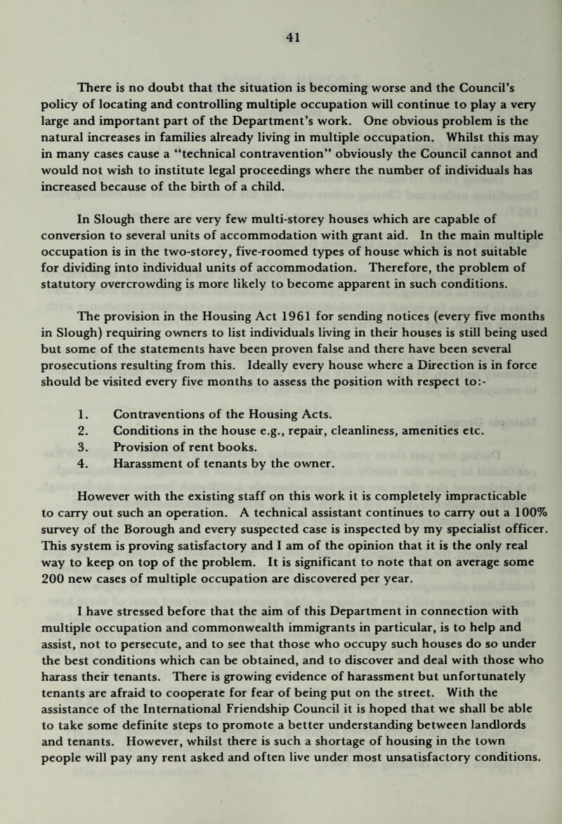 There is no doubt that the situation is becoming worse and the Council’s policy of locating and controlling multiple occupation will continue to play a very large and important part of the Department’s work. One obvious problem is the natural increases in families already living in multiple occupation. Whilst this may in many cases cause a “technical contravention” obviously the Council cannot and would not wish to institute legal proceedings where the number of individuals has increased because of the birth of a child. In Slough there are very few multi-storey houses which are capable of conversion to several units of accommodation with grant aid. In the main multiple occupation is in the two-storey, five-roomed types of house which is not suitable for dividing into individual units of accommodation. Therefore, the problem of statutory overcrowding is more likely to become apparent in such conditions. The provision in the Housing Act 1961 for sending notices (every five months in Slough) requiring owners to list individuals living in their houses is still being used but some of the statements have been proven false and there have been several prosecutions resulting from this. Ideally every house where a Direction is in force should be visited every five months to assess the position with respect to:- 1. Contraventions of the Housing Acts. 2. Conditions in the house e.g., repair, cleanliness, amenities etc. 3. Provision of rent books. 4. Harassment of tenants by the owner. However with the existing staff on this work it is completely impracticable to cairy out such an operation. A technical assistant continues to carry out a 100% survey of the Borough and every suspected case is inspected by my specialist officer. This system is proving satisfactory and I am of the opinion that it is the only real way to keep on top of the problem. It is significant to note that on average some 200 new cases of multiple occupation are discovered per year. I have stressed before that the aim of this Department in connection with multiple occupation and commonwealth immigrants in particular, is to help and assist, not to persecute, and to see that those who occupy such houses do so under the best conditions which can be obtained, and to discover and deal with those who harass their tenants. There is growing evidence of harassment but unfortunately tenants are afraid to cooperate for fear of being put on the street. With the assistance of the International Friendship Council it is hoped that we shall be able to take some definite steps to promote a better understanding between landlords and tenants. However, whilst there is such a shortage of housing in the town people will pay any rent asked and often live under most unsatisfactory conditions.