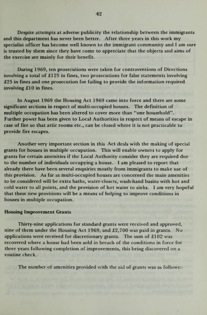 Despite attempts at adverse publicity the relationship between the immigrants and this department has never been better. After three years in this work my specialist officer has become well known to the immigrant community and I am sure is trusted by them since they have come to appreciate that the objects and aims of the exercise are mainly for their benefit. During 1969, ten prosecutions were taken for contraventions of Directions involving a total of £125 in fines, two prosecutions for false statements involving £25 in fines and one prosecution for failing to provide the information required involving £10 in fines. In August 1969 the Housing Act 1969 came into force and there are some significant sections in respect of multi-occupied houses. The definition of multiple occupation has been altered to cover more than “one household”. Further power has been given to Local Authorities in respect of means of escape in case of fire so that attic rooms etc., can be closed where it is not practicable to provide fire escapes. Another very important section in this Act deals with the making of special grants for houses in multiple occupation. This will enable owmers to apply for grants for certain amenities if the Local Authority consider they 2ire required due to the number of individuals occupying a house. 1 am pleased to report that already there have been several enquiries mostly from immigrants to make use of this provision. As far as multi-occupied houses are concerned the main amenities to be considered will be extra baths, water-closets, wash-hand basins with hot and cold water to all points, and the provision of hot water to sinks. I am very hopeful that these new provisions will be a means of helping to improve conditions in houses in multiple occupation. Housing Improvement Grants Thirty-nine applications for standard grants were received and approved, nine of them under the Housing Act 1969, and £2,700 was paid in grants. No applications were received for discretionary grants. The sum of £102 was recovered where a house had been sold in breach of the conditions in force for three years following completion of improvements, this being discovered on a routine check. The number of amenities provided with the aid of grants was as follows:-