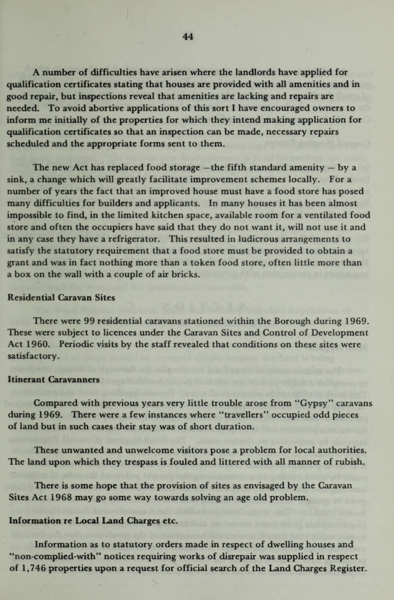 A number of difficulties have arisen where the landlords have applied for qualification certificates stating that houses are provided with all amenities and in good repair, but inspections reveal that amenities are lacking and repairs are needed. To avoid abortive applications of this sort I have encouraged owners to inform me initially of the properties for which they intend making application for qualification certificates so that an inspection can be made, necessary repairs scheduled and the appropriate forms sent to them. The new Act has replaced food storage —the fifth standard amenity — by a sink, a change which will greatly facilitate improvement schemes locally. For a number of years the fact that an improved house must have a food store has posed many difficulties for builders and applicants. In many houses it has been almost impossible to find, in the limited kitchen space, available room for a ventilated food store and often the occupiers have said that they do not want it, will not use it and in any case they have a refrigerator. This resulted in ludicrous arrangements to satisfy the statutory requirement that a food store must be provided to obtain a grant and was in fact nothing more than a token food store, often little more than a box on the wall with a couple of air bricks. Residential Caravan Sites There were 99 residential caravans stationed within the Borough during 1969. These were subject to licences under the Caravan Sites and Control of Development Act 1960. Periodic visits by the staff revealed that conditions on these sites were satisfactory. Itinerant Caravanners Compared with previous years very little trouble arose from “Gypsy” caravans during 1969. There were a few instances where “travellers” occupied odd pieces of land but in such cases their stay was of short duration. These unwanted and unwelcome visitors pose a problem for local authorities. The land upon which they trespass is fouled and littered with all manner of rubish. There is some hope that the provision of sites as envisaged by the Caravan Sites Act 1968 may go some way towards solving an age old problem. Information re Local Land Charges etc. Information as to statutory orders made in respect of dwelling houses and “non-complied-with” notices requiring works of disrepair was supplied in respect of 1,746 properties upon a request for official search of the Land Charges Register.