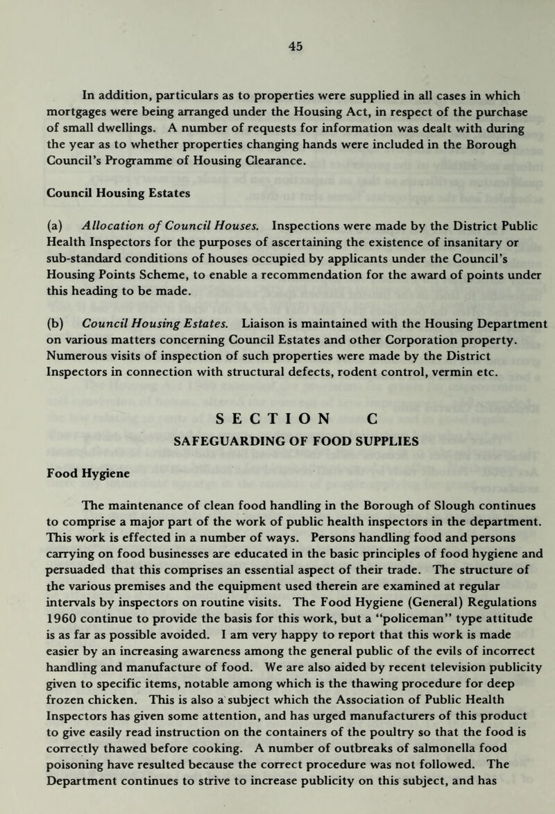 In addition, particulars as to properties were supplied in all cases in which mortgages were being arranged under the Housing Act, in respect of the purchase of small dwellings. A number of requests for information was dealt with during the year as to whether properties changing hands were included in the Borough Council’s Programme of Housing Clearance. Council Housing Estates (a) Allocation of Council Houses. Inspections were made by the District Public Health Inspectors for the purposes of ascertaining the existence of insanitary or sub-standard conditions of houses occupied by applicants under the Council’s Housing Points Scheme, to enable a recommendation for the award of points under this heading to be made. (b) Council Housing Estates. Liaison is maintained with the Housing Department on various matters concerning Council Estates and other Corporation property. Numerous visits of inspection of such properties were made by the District Inspectors in connection with structural defects, rodent control, vermin etc. SECTION C SAFEGUARDING OF FOOD SUPPLIES Food Hygiene The maintenance of clean food handling in the Borough of Slough continues to comprise a major part of the work of public health inspectors in the department. This work is effected in a number of ways. Persons handling food and persons Ccurying on food businesses are educated in the basic principles of food hygiene and persuaded that this comprises an essential aspect of their trade. The structure of the various premises and the equipment used therein are examined at regular intervals by inspectors on routine visits. The Food Hygiene (General) Regulations 1960 continue to provide the basis for this work, but a “policeman” type attitude is as far as possible avoided. I am very happy to report that this work is made easier by an increasing awareness among the general public of the evils of incorrect handling and manufacture of food. We are also aided by recent television publicity given to specific items, notable among which is the thawing procedure for deep frozen chicken. This is also a subject which the Association of Public Health Inspectors has given some attention, and has urged manufacturers of this product to give easily read instruction on the containers of the poultry so that the food is correctly thawed before cooking. A number of outbreaks of salmonella food poisoning have resulted because the correct procedure was not followed. The Department continues to strive to increase publicity on this subject, and has